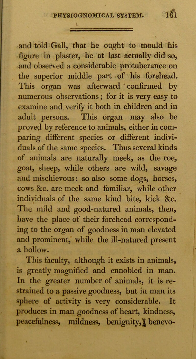 tii i and told Gall, that he ought to mould his figure in plaster, he at last actually did so, and observed a considerable protuberance on the superior middle part of his forehead. This organ was afterward ' confirmed by numerous observations; for it is very easy to examine and verify it both in children and in adult persons. This organ may also be proved by reference to animals, either in com- paring different species or different indivi- duals of the same species. Thus several kinds of animals are naturally meek, as the roe, goat, sheep, while others are wild, savage and mischievous: so also some dogs, horses, cows &c. are meek and familiar, while other individuals of the same kind bite, kick &c. The mild and good-natured animals, then, have the place of their forehead correspond- ing to the organ of goodness in man elevated and prominent, while the ill-natured present a hollow. This faculty, although it exists in animals, is greatly magnified and ennobled in man. In the greater number of animals, it is re- strained to a passive goodness, but in man its sphere of activity is very considerable. It produces in man goodness of heart, kindness, peacefulness, mildness, benignity,^ benevo-