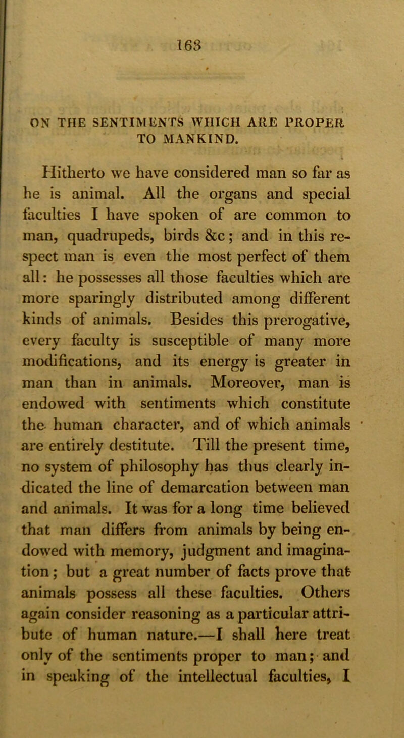 ON THE SENTIMENTS WHICH ARE PROPER TO MANKIND. Hitherto we have considered man so far as he is animal. All the organs and special faculties I have spoken of are common to man, quadrupeds, birds &c; and in this re- spect man is even the most perfect of them all: he possesses all those faculties which are more sparingly distributed among different kinds of animals. Besides this prerogative, every faculty is susceptible of many more modifications, and its energy is greater in man than in animals. Moreover, man is endowed with sentiments which constitute the human character, and of which animals are entirely destitute. Till the present time, no system of philosophy has thus clearly in- dicated the line of demarcation between man and animals. It was for a long time believed that man differs from animals by being en- dowed with memory, judgment and imagina- tion ; but a great number of facts prove that animals possess all these faculties. Others again consider reasoning as a particular attri- bute of human nature.—I shall here treat only of the sentiments proper to man; and in speaking of the intellectual faculties, I