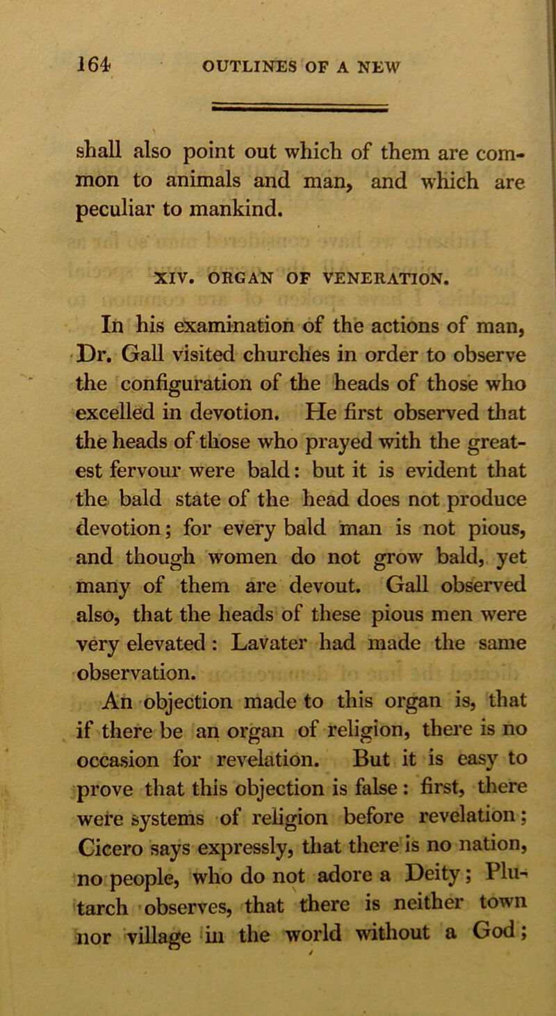 shall also point out which of them are com- mon to animals and man, and which are peculiar to mankind. XIV. ORGAN OF VENERATION. In his examination of the actions of man, Dr. Gall visited churches in order to observe the configuration of the heads of those who excelled in devotion. He first observed that the heads of those who prayed with the great- est fervour were bald: but it is evident that the bald state of the head does not produce devotion; for every bald man is not pious, and though women do not grow bald, yet many of them are devout. Gall observed also, that the heads of these pious men were very elevated : Lavater had made the same observation. An objection made to this organ is, that if there be an organ of religion, there is no occasion for revelation. But it is easy to prove that this objection is false : first, there were systems of religion before revelation; Cicero says expressly, that there is no nation, no people, who do not adore a Deity; Plu- tarch observes, that there is neither town nor village in the world wdthout a God;