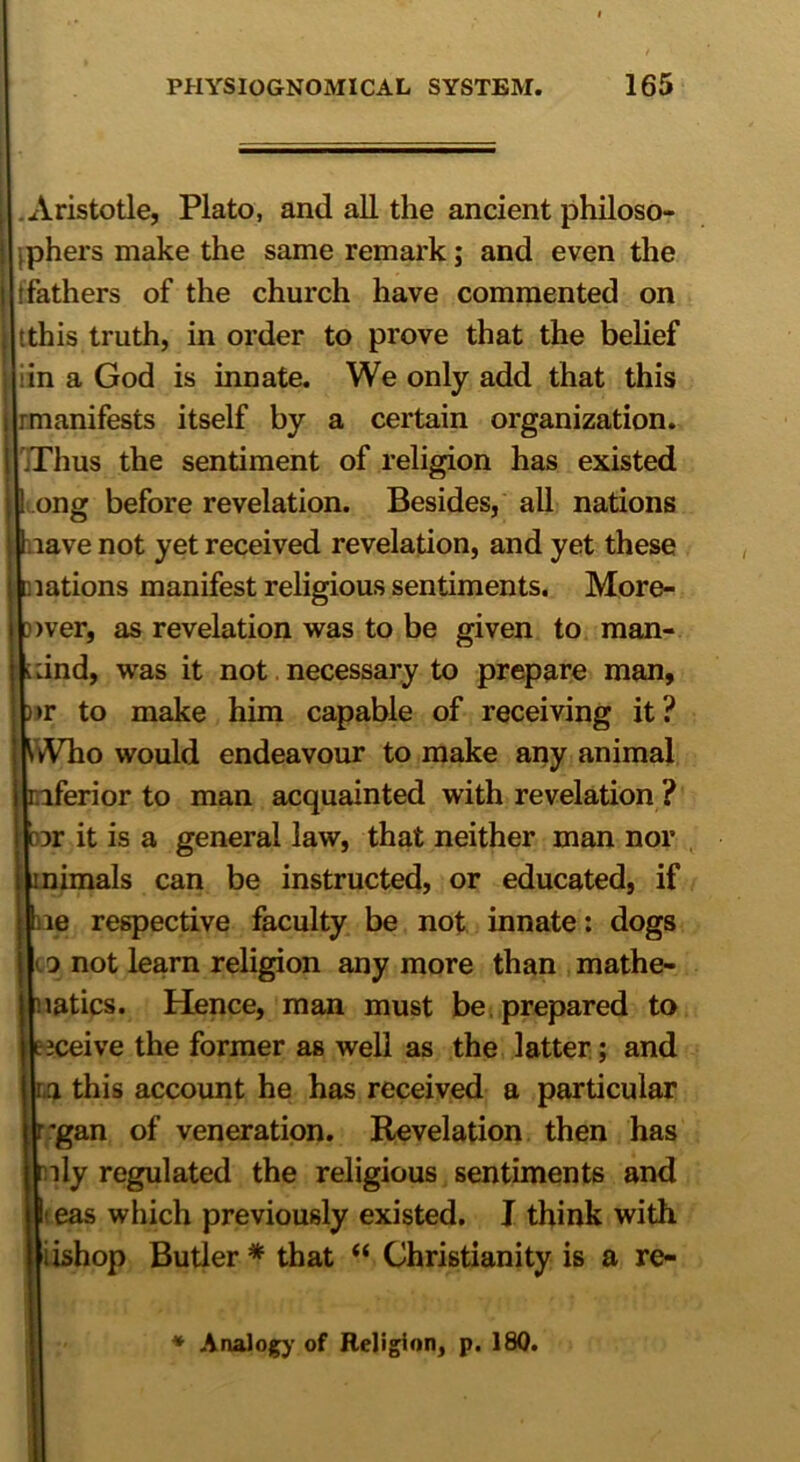 Aristotle, Plato, and all the ancient philoso- phers make the same remark; and even the fathers of the church have commented on tthis truth, in order to prove that the belief in a God is innate. We only add that this rmanifests itself by a certain organization. TThus the sentiment of religion has existed ong before revelation. Besides, all nations jl nave not yet received revelation, and yet these Diations manifest religious sentiments. More- over, as revelation was to be given to man- kind, was it not necessary to prepare man, )>r to make him capable of receiving it? Who would endeavour to make any animal inferior to man acquainted with revelation ? br it is a general law, that neither man nor inimals can be instructed, or educated, if ne respective faculty be not innate: dogs to not learn religion any more than mathe- matics. Hence, man must be prepared to mceive the former as well as the latter; and in this account he has received a particular rgan of veneration. Revelation then has mly regulated the religious sentiments and eas which previously existed. I think with iishop Butler* that “ Christianity is a re- * Analogy of Religion, p. 180.