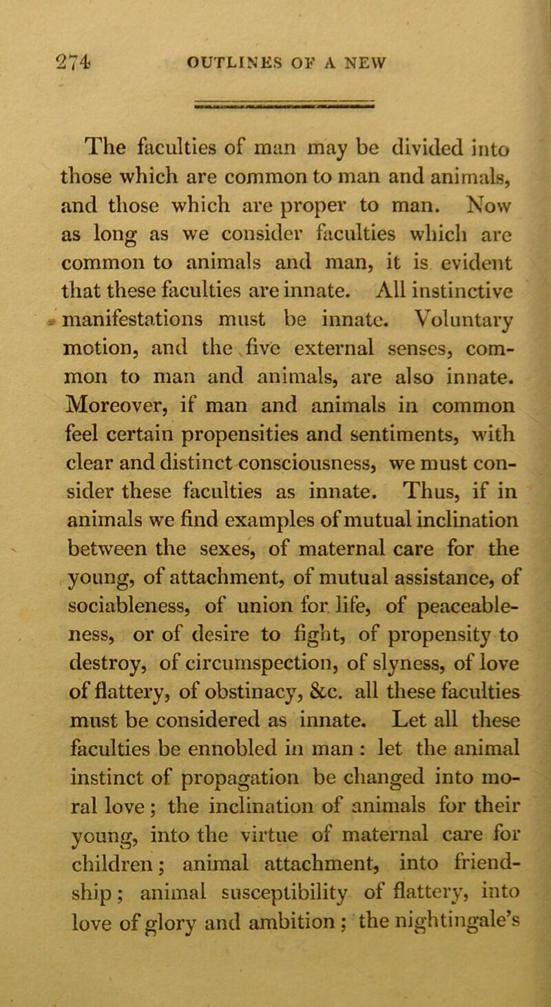 The faculties of man may be divided into those which are common to man and animals, and those which are proper to man. Now as long as we consider faculties which are common to animals and man, it is evident that these faculties are innate. All instinctive manifestations must be innate. Voluntary motion, and the five external senses, com- mon to man and animals, are also innate. Moreover, if man and animals in common feel certain propensities and sentiments, with clear and distinct consciousness, we must con- sider these faculties as innate. Thus, if in animals we find examples of mutual inclination between the sexes, of maternal care for the young, of attachment, of mutual assistance, of sociableness, of union for life, of peaceable- ness, or of desire to fight, of propensity to destroy, of circumspection, of slyness, of love of flattery, of obstinacy, &c. all these faculties must be considered as innate. Let all these faculties be ennobled in man : let the animal instinct of propagation be changed into mo- ral love; the inclination of animals for their young, into the virtue of maternal care for children; animal attachment, into friend- ship ; animal susceptibility of flattery, into love of glory and ambition ; the nightingale’s