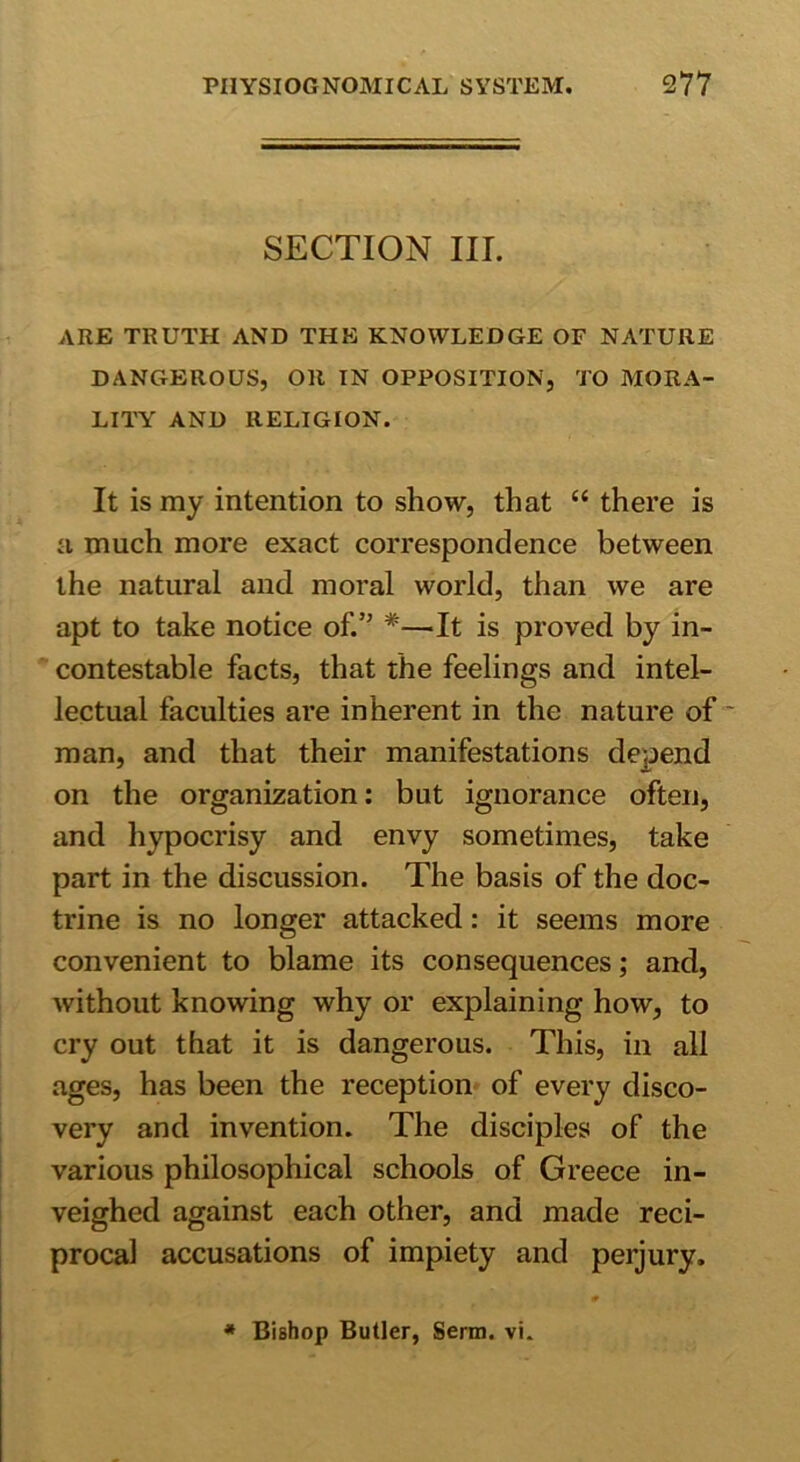 SECTION III. ARE TRUTH AND THE KNOWLEDGE OF NATURE DANGEROUS, OR IN OPPOSITION, TO MORA- LITY AND RELIGION. It is my intention to show, that “ there is a much more exact correspondence between the natural and moral world, than we are apt to take notice of.” #—It is proved by in- contestable facts, that the feelings and intel- lectual faculties are inherent in the nature of man, and that their manifestations depend on the organization: but ignorance often, and hypocrisy and envy sometimes, take part in the discussion. The basis of the doc- trine is no longer attacked: it seems more convenient to blame its consequences; and, without knowing why or explaining how, to cry out that it is dangerous. This, in all ages, has been the reception of every disco- very and invention. The disciples of the various philosophical schools of Greece in- veighed against each other, and made reci- procal accusations of impiety and perjury. * Bishop Butler, Serin, vi.