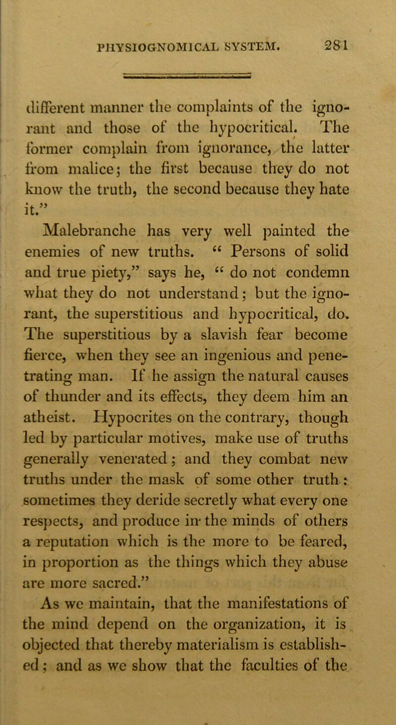 different manner the complaints of the igno- rant and those of the hypocritical. The former complain from ignorance, the latter from malice; the first because they do not know the truth, the second because they hate it.” Malebranche has very well painted the enemies of new truths. “ Persons of solid and true piety,” says he, “ do not condemn what they do not understand; but the igno- rant, the superstitious and hypocritical, do. The superstitious by a slavish fear become fierce, when they see an ingenious and pene- trating man. If he assign the natural causes of thunder and its effects, they deem him an atheist. Hypocrites on the contrary, though led by particular motives, make use of truths generally venerated; and they combat new truths under the mask of some other truth : sometimes they deride secretly what every one respects, and produce in- the minds of others a reputation which is the more to be feared, in proportion as the things which they abuse are more sacred.” As we maintain, that the manifestations of the mind depend on the organization, it is objected that thereby materialism is establish- ed ; and as we show that the faculties of the