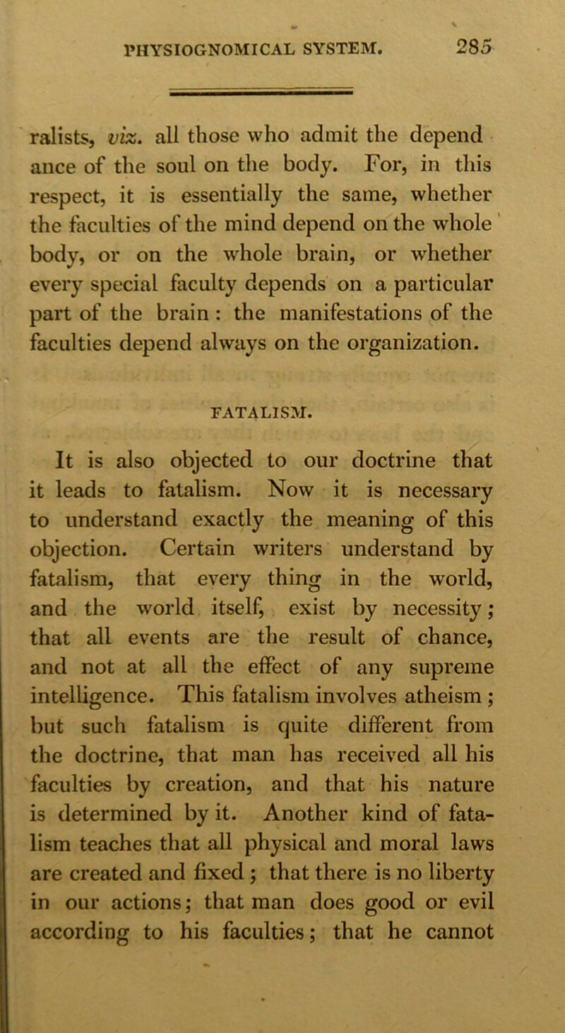 ralists, viz. all those who admit the depend ance of the soul on the body. For, in this respect, it is essentially the same, whether the faculties of the mind depend on the whole body, or on the whole brain, or whether every special faculty depends on a particular part of the brain : the manifestations of the faculties depend always on the organization. FATALISM. It is also objected to our doctrine that it leads to fatalism. Now it is necessary to understand exactly the meaning of this objection. Certain writers understand by fatalism, that every thing in the world, and the world itself, exist by necessity; that all events are the result of chance, and not at all the effect of any supreme intelligence. This fatalism involves atheism ; but such fatalism is quite different from the doctrine, that man has received all his faculties by creation, and that his nature is determined by it. Another kind of fata- lism teaches that all physical and moral laws are created and fixed ; that there is no liberty in our actions; that man does good or evil according to his faculties; that he cannot