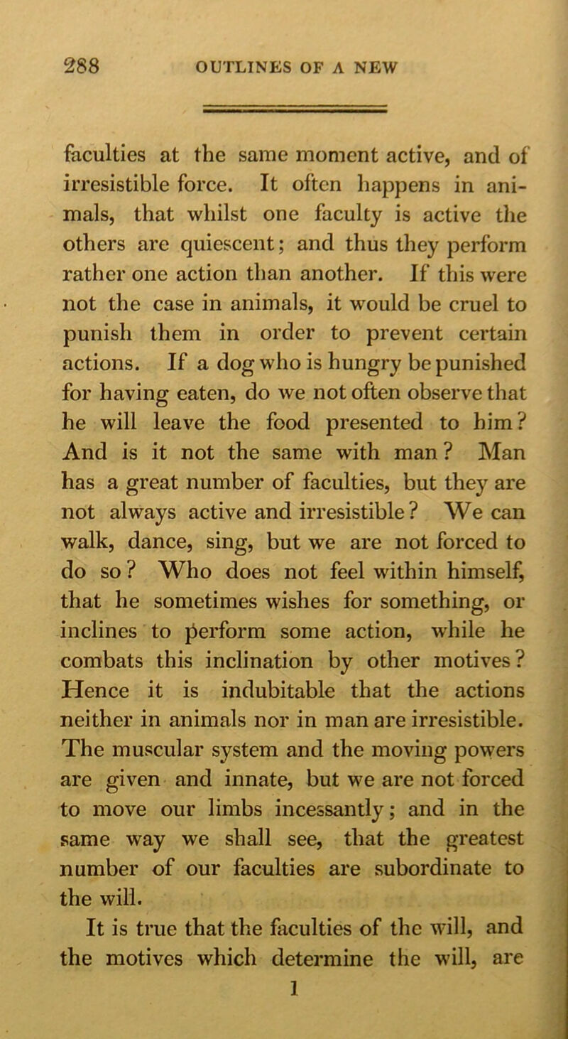 faculties at the same moment active, and of irresistible force. It often happens in ani- mals, that whilst one faculty is active the others are quiescent; and thus they perform rather one action than another. If this were not the case in animals, it would be cruel to punish them in order to prevent certain actions. If a dog who is hungry be punished for having eaten, do we not often observe that he will leave the food presented to him? And is it not the same with man ? Man has a great number of faculties, but they are not always active and irresistible ? We can walk, dance, sing, but we are not forced to do so ? Who does not feel within himself, that he sometimes wishes for something, or inclines to perform some action, while he combats this inclination by other motives? Hence it is indubitable that the actions neither in animals nor in man are irresistible. The muscular system and the moving powers are given and innate, but we are not forced to move our limbs incessantly; and in the same way we shall see, that the greatest number of our faculties are subordinate to the will. It is true that the faculties of the will, and the motives which determine the will, are I