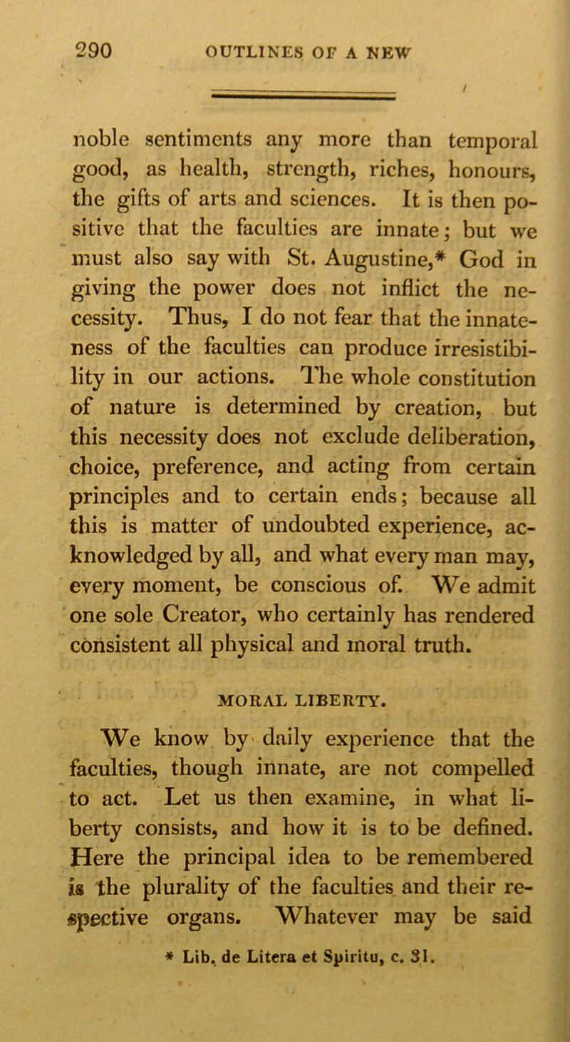 / noble sentiments any more than temporal good, as health, strength, riches, honours, the gifts of arts and sciences. It is then po- sitive that the faculties are innate; but we must also say with St. Augustine,* God in giving the power does not inflict the ne- cessity. Thus, I do not fear that the innate- ness of the faculties can produce irresistibi- lity in our actions. The whole constitution of nature is determined by creation, but this necessity does not exclude deliberation, choice, preference, and acting from certain principles and to certain ends; because all this is matter of undoubted experience, ac- knowledged by all, and what every man may, every moment, be conscious of. We admit one sole Creator, who certainly has rendered consistent all physical and moral truth. MORAL LIBERTY. We know by daily experience that the faculties, though innate, are not compelled to act. Let us then examine, in what li- berty consists, and how it is to be defined. Here the principal idea to be remembered is the plurality of the faculties and their re- spective organs. Whatever may be said * Lib. de Litcra et Spiritu, c. 31.