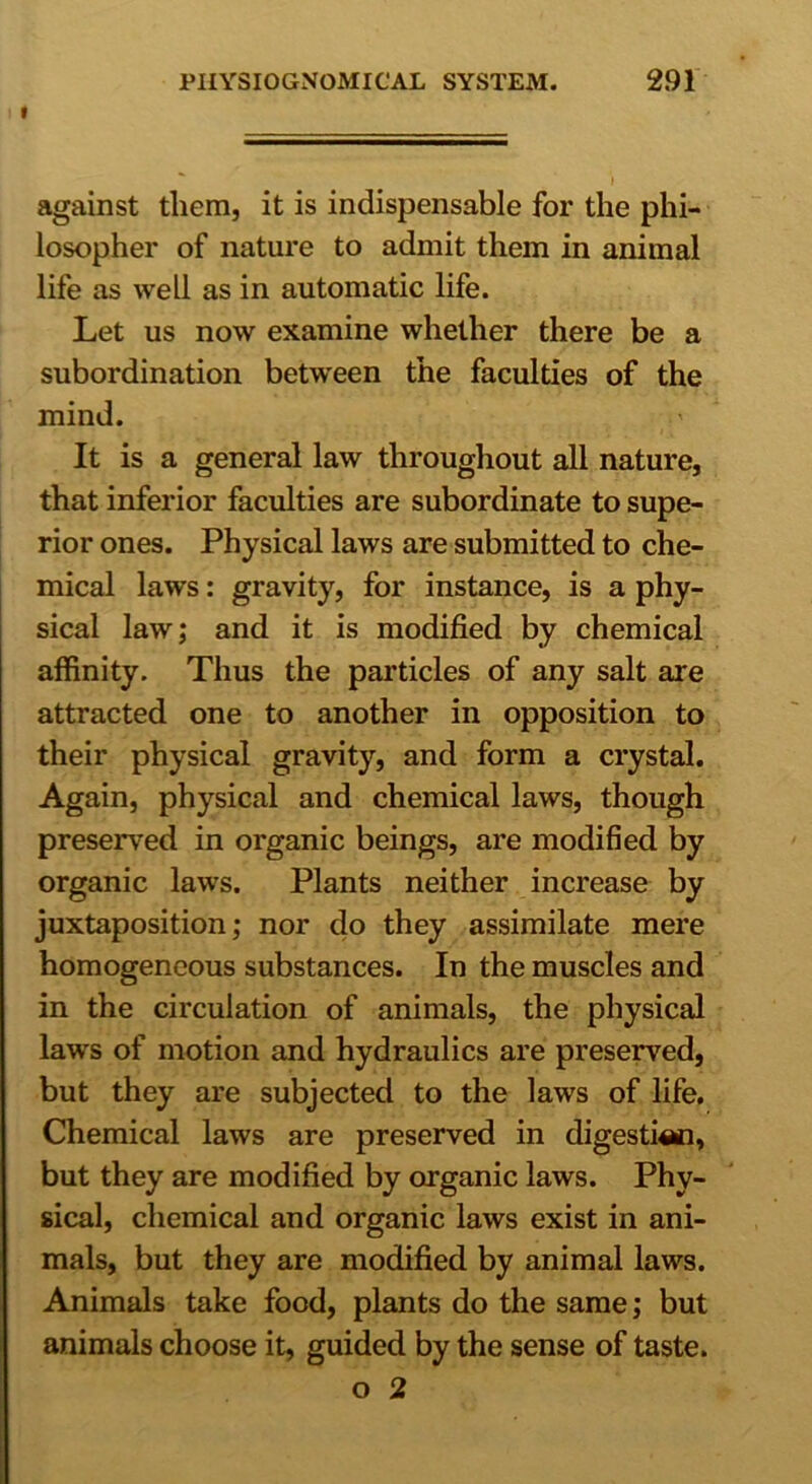 i against them, it is indispensable for the phi- losopher of nature to admit them in animal life as well as in automatic life. Let us now examine whether there be a subordination between the faculties of the mind. It is a general law throughout all nature, that inferior faculties are subordinate to supe- rior ones. Physical laws are submitted to che- mical laws: gravity, for instance, is a phy- sical law; and it is modified by chemical affinity. Thus the particles of any salt are attracted one to another in opposition to their physical gravity, and form a crystal. Again, physical and chemical laws, though preserved in organic beings, are modified by organic laws. Plants neither increase by juxtaposition; nor do they assimilate mere homogeneous substances. In the muscles and in the circulation of animals, the physical laws of motion and hydraulics are preserved, but they are subjected to the laws of life. Chemical laws are preserved in digestion, but they are modified by organic laws. Phy- sical, chemical and organic laws exist in ani- mals, but they are modified by animal laws. Animals take food, plants do the same; but animals choose it, guided by the sense of taste. o 2