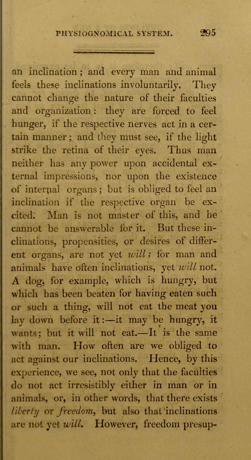 an inclination ; and every man and animal feels these inclinations involuntarily. They cannot change the nature of their faculties and organization: they are forced to feel hunger, if the respective nerves act in a cer- tain manner; and they must see, if the light strike the retina of their eyes. Thus man neither has any power upon accidental ex- ternal impressions, nor upon the existence of internal organs; but is obliged to feel an inclination if the respective organ be ex- cited. Man is not master of this, and he cannot be answerable for it. But these in- clinations, propensities, or desires of differ- ent organs, are not yet ivill; for man and animals have often inclinations, yet will not. A dog, for example, which is hungry, but which has been beaten for having eaten such or such a thing, will not eat the meat you lay down before it:—it may be hungry, it wants; but it will not eat.—It is the same with man. How often are we obliged to act against our inclinations. Hence, by this experience, we see, not only that the faculties do not act irresistibly either in man or in animals, or, in other words, that there exists liberty or freedom, but also that inclinations are not yet will. However, freedom presup-