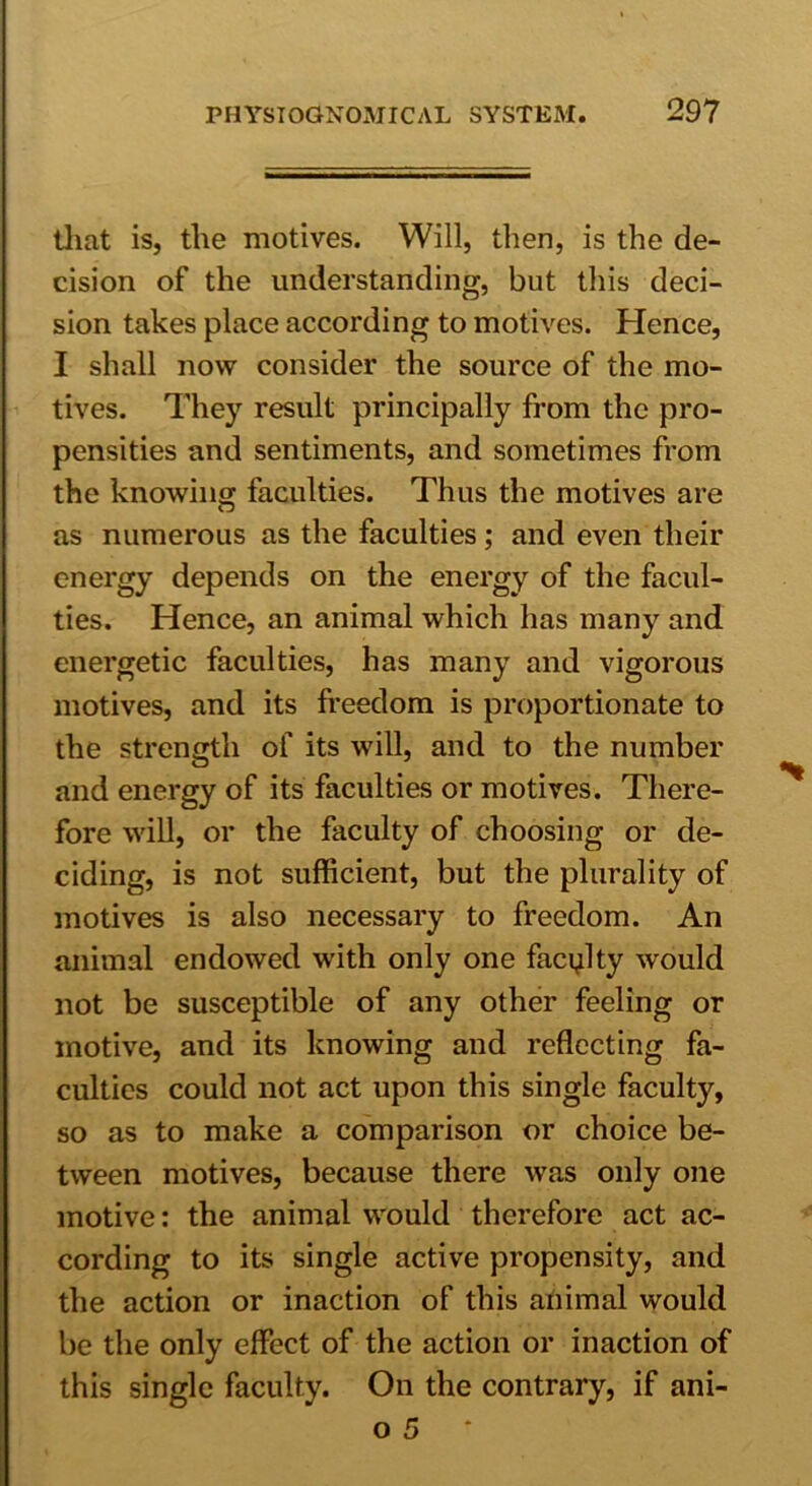 that is, the motives. Will, then, is the de- cision of the understanding, but this deci- sion takes place according to motives. Hence, I shall now consider the source of the mo- tives. They result principally from the pro- pensities and sentiments, and sometimes from the knowing faculties. Thus the motives are as numerous as the faculties; and even their energy depends on the energy of the facul- ties. Hence, an animal which has many and energetic faculties, has many and vigorous motives, and its freedom is proportionate to the strength of its will, and to the number and energy of its faculties or motives. There- fore will, or the faculty of choosing or de- ciding, is not sufficient, but the plurality of motives is also necessary to freedom. An animal endowed with only one faculty would not be susceptible of any other feeling or motive, and its knowing and reflecting fa- culties could not act upon this single facultj^, so as to make a comparison or choice be- tween motives, because there was only one motive: the animal would therefore act ac- cording to its single active propensity, and the action or inaction of this animal would be the only effect of the action or inaction of this single faculty. On the contrary, if ani-