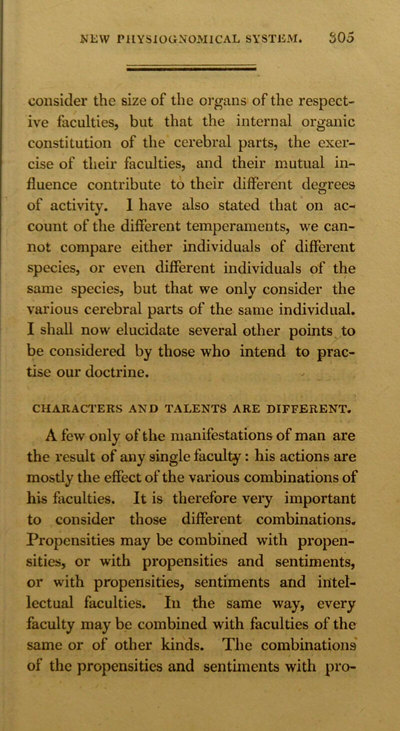 consider the size of the organs of the respect- ive faculties, but that the internal organic constitution of the cerebral parts, the exer- cise of their faculties, and their mutual in- fluence contribute to their different degrees of activity. 1 have also stated that on ac- count of the different temperaments, we can- not compare either individuals of different species, or even different individuals of the same species, but that we only consider the various cerebral parts of the same individual. I shall now elucidate several other points to be considered by those who intend to prac- tise our doctrine. CHARACTERS AND TALENTS ARE DIFFERENT. A few only of the manifestations of man are the result of any single faculty: his actions are mostly the effect of the various combinations of his faculties. It is therefore very important to consider those different combinations. Propensities may be combined with propen- sities, or with propensities and sentiments, or with propensities, sentiments and intel- lectual faculties. In the same way, every faculty may be combined with faculties of the same or of other kinds. The combinations of the propensities and sentiments with pro-