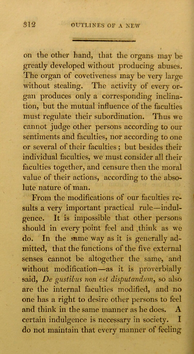 on the other hand, that the organs may be greatly developed without producing abuses. The organ of covetiveness may be very large without stealing. The activity of every or- gan produces only a corresponding inclina- tion, but the mutual influence of the faculties must regulate their subordination. Thus we cannot judge other persons according to our sentiments and faculties, nor according to one or several of their faculties; but besides their individual faculties, we must consider all their faculties together, and censure then the moral value of their actions, according to the abso- lute nature of man. From the modifications of our faculties re- sults a very important practical rule—indul- gence. It is impossible that other persons should in every point feel and .think as we do. In the same way as it is generally ad- mitted, that the functions of the five external senses cannot be altogether the same, and without modification—as it is proverbially said, De gustibus non est disputandmn, so also are the internal faculties modified, and no one has a right to desire other persons to feel and think in the same manner as he does. A certain indulgence is necessary in society. I do not maintain that every manner of feeling