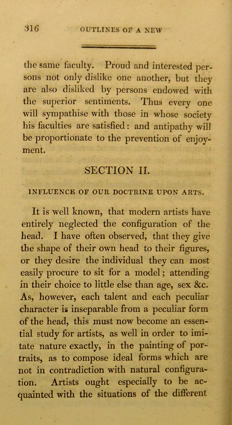 :*16 the same faculty. Proud and interested per- sons not only dislike one another, but they are also disliked by persons endowed with the superior sentiments. Thus every one will sympathise with those in whose society his faculties are satisfied: and antipathy will be proportionate to the prevention of enjoy- ment. SECTION II. INFLUENCE OF OUR DOCTRINE UPON ARTS. It is well known, that modern artists have entirely neglected the configuration of the head. I have often observed, that they give the shape of their own head to their figures, or they desire the individual they can most easily procure to sit for a model; attending in their choice to little else than age, sex &c. As, however, each talent and each peculiar character is inseparable from a peculiar form of the head, this must now become an essen- tial study for artists, as well in order to imi- tate nature exactly, in the painting of por- traits, as to compose ideal forms which are not in contradiction with natural configura- tion. Artists ought especially to be ac- quainted with the situations of the different