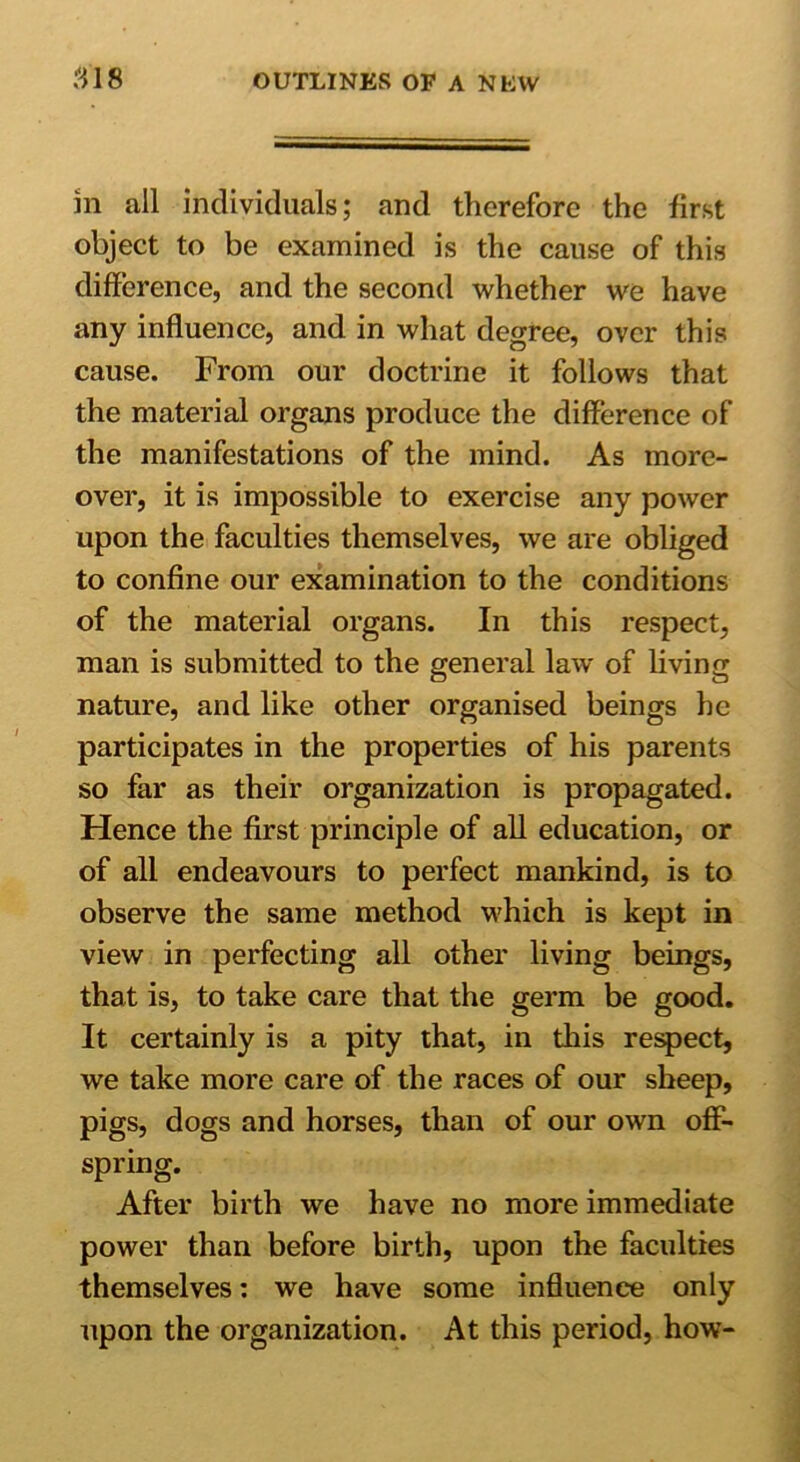 m all individuals; and therefore the first object to be examined is the cause of this difference, and the second whether we have any influence, and in what degree, over this cause. From our doctrine it follows that the material organs produce the difference of the manifestations of the mind. As more- over, it is impossible to exercise any power upon the faculties themselves, we are obliged to confine our examination to the conditions of the material organs. In this respect, man is submitted to the general law of living nature, and like other organised beings he participates in the properties of his parents so far as their organization is propagated. Hence the first principle of all education, or of all endeavours to perfect mankind, is to observe the same method which is kept in view in perfecting all other living beings, that is, to take care that the germ be good. It certainly is a pity that, in this respect, we take more care of the races of our sheep, pigs, dogs and horses, than of our own off- spring. After birth we have no more immediate power than before birth, upon the faculties themselves: we have some influence only upon the organization. At this period, how-