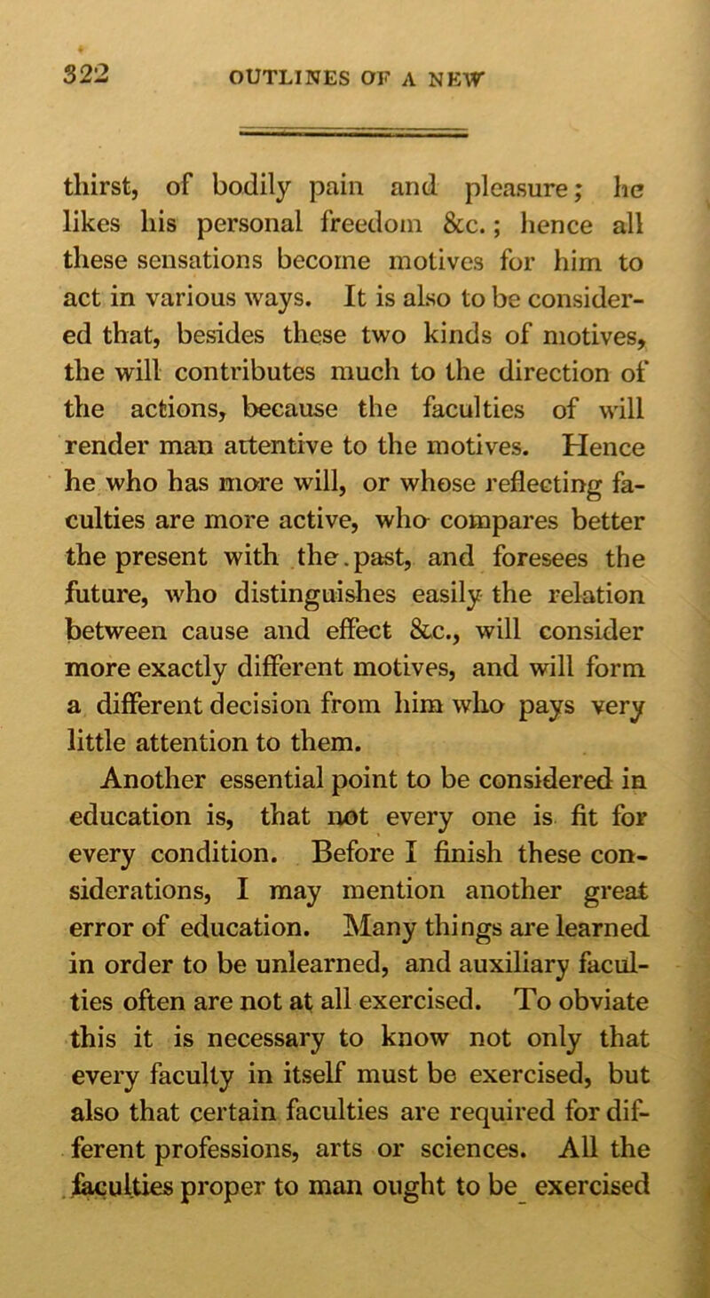 tliirst, of bodily pain and pleasure; lie likes his personal freedom &c.; hence all these sensations become motives for him to act in various ways. It is also to be consider- ed that, besides these two kinds of motives, the will contributes much to the direction of the actions, because the faculties of will render man attentive to the motives. Hence he who has more will, or whose reflecting fa- culties are more active, who compares better the present with the.past, and foresees the future, who distinguishes easily the relation between cause and effect &c., will consider more exactly different motives, and will form a different decision from him who pays very little attention to them. Another essential point to be considered in education is, that not every one is fit for every condition. Before I finish these con- siderations, I may mention another great error of education. Many things are learned in order to be unlearned, and auxiliary facul- ties often are not at all exercised. To obviate this it is necessary to know not only that every faculty in itself must be exercised, but also that certain faculties are required for dif- ferent professions, arts or sciences. All the faculties proper to man ought to be exercised