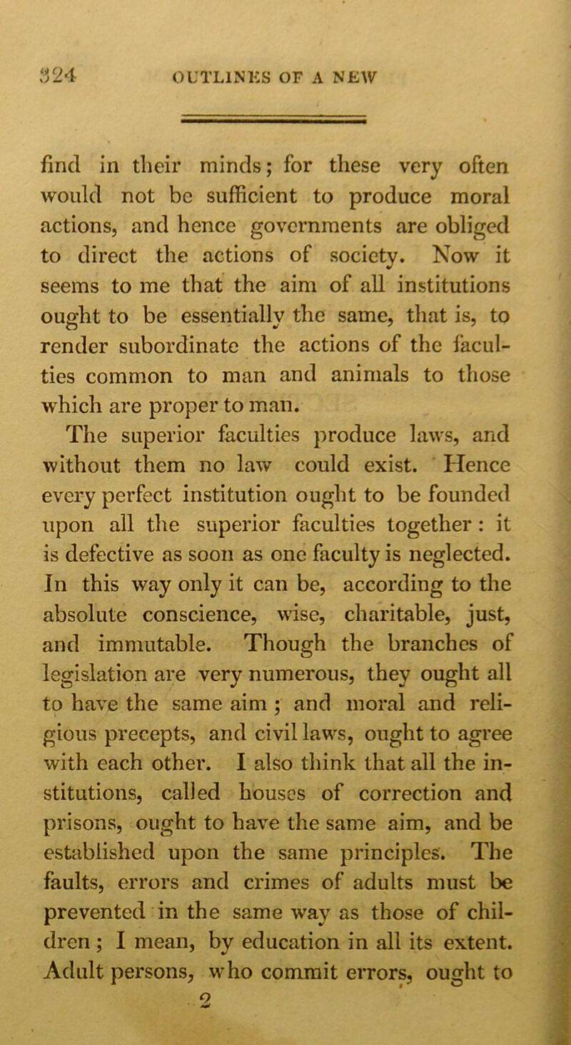 find in tlieir minds; for these very often would not be sufficient to produce moral actions, and hence governments are obliged to direct the actions of society. Now it seems to me that the aim of all institutions ought to be essentially the same, that is, to render subordinate the actions of the facul- ties common to man and animals to those which are proper to man. The superior faculties produce laws, and without them no law could exist. Hence every perfect institution ought to be founded upon all the superior faculties together : it is defective as soon as one faculty is neglected. In this way only it can be, according to the absolute conscience, wise, charitable, just, and immutable. Though the branches of legislation are very numerous, they ought all to have the same aim ; and moral and reli- gious precepts, and civil laws, ought to agree with each other. I also think that all the in- stitutions, called houses of correction and prisons, ought to have the same aim, and be established upon the same principles. The faults, errors and crimes of adults must be prevented in the same way as those of chil- dren ; I mean, by education in all its extent. Adult persons, who commit errors, ought to 2