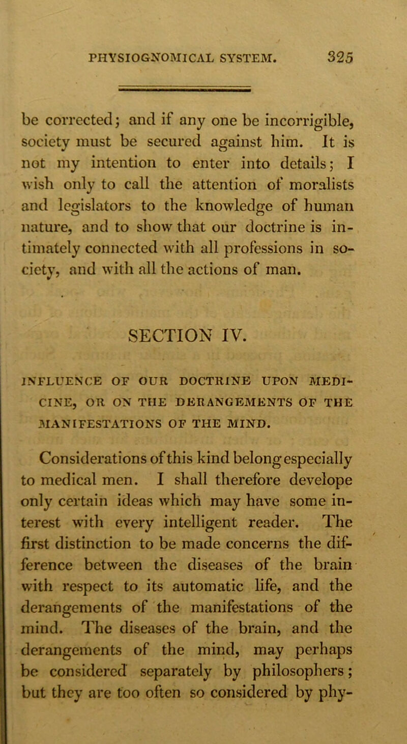 be corrected; and if any one be incorrigible, society must be secured against him. It is not my intention to enter into details; I wish only to call tlie attention of moralists and legislators to the knowledge of human nature, and to show that our doctrine is in- timately connected with all professions in so- ciety, and with all the actions of man. SECTION IV. INFLUENCE OF OUR DOCTRINE UPON MEDI- CINE, OR ON THE DERANGEMENTS OF THE MANIFESTATIONS OF THE MIND. Considerations of this kind belong especially to medical men. I shall therefore develope only certain ideas which may have some in- terest with every intelligent reader. The first distinction to be made concerns the dif- ference between the diseases of the brain with respect to its automatic life, and the derangements of the manifestations of the mind. The diseases of the brain, and the derangements of the mind, may perhaps be considered separately by philosophers; but they are too often so considered by phy-