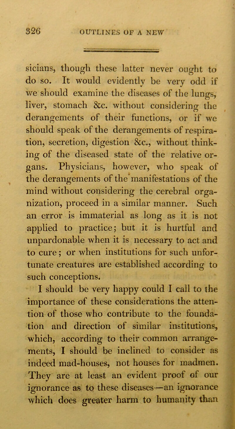 sicians, though these latter never ought to do so. It would evidently be very odd if we should examine the diseases of the lungs, liver, stomach &c. without considering the derangements of their functions, or if we should speak of the derangements of respira- tion, secretion, digestion &c., without think- ing of the diseased state of the relative or- gans. Physicians, however, who speak of the derangements of the manifestations of the mind without considering the cerebral orga- nization, proceed in a similar manner. Such an error is immaterial as long as it is not applied to practice; but it is hurtful and unpardonable when it is necessary to act and to cure; or when institutions for such unfor- tunate creatures are established according to such conceptions. I should be very happy could I call to the importance of these considerations the atten- tion of those who contribute to the founda- tion and direction of similar institutions, which, according to their common arrange- ments, I should be inclined to consider as indeed mad-houses, not houses for madmen. They are at least an evident proof of our ignorance as to these diseases—an ignorance which does greater harm to humanity than