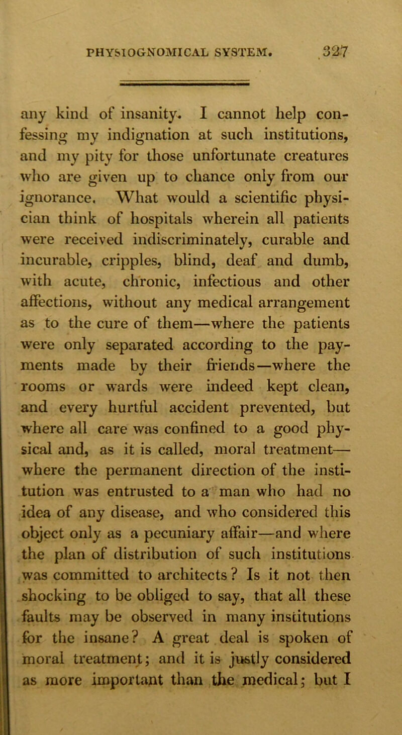 any kind of insanity. I cannot help con- fessing my indignation at such institutions, and my pity for those unfortunate creatures who are given up to chance only from our ignorance. What would a scientific physi- cian think of hospitals wherein all patients were received indiscriminately, curable and incurable, cripples, blind, deaf and dumb, with acute, chronic, infectious and other affections, without any medical arrangement as to the cure of them—where the patients were only separated according to the pay- ments made by their fi’iends—where the rooms or wards were indeed kept clean, and every hurtful accident prevented, but where all care was confined to a good phy- sical and, as it is called, moral treatment— where the permanent direction of the insti- tution was entrusted to a man who had no idea of any disease, and who considered this object only as a pecuniary affair—and where the plan of distribution of such institutions was committed to architects ? Is it not then shocking to be obliged to say, that all these faults may be observed in many institutions for the insane? A great deal is spoken of moral treatment; and it is justly considered as more important than the medical; but I