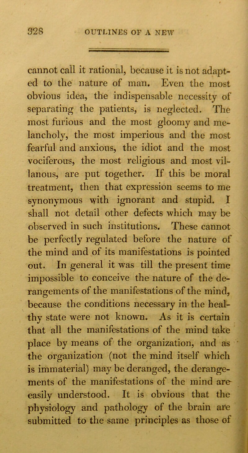 cannot call it rational, because it is not adapt- ed to the nature of man. Even the most obvious idea, the indispensable necessity of separating the patients, is neglected. The most furious and the most gloomy and me- lancholy, the most imperious and the most fearful and anxious, the idiot and the most vociferous, the most religious and most vil- lanous, are put together. If this be moral treatment, then that expression seems to me synonymous with ignorant and stupid. I shall not detail other defects which may be observed in such institutions. These cannot be perfectly regulated before the nature of the mind and of its manifestations is pointed out. In general it was till the present time impossible to conceive the nature of the de- rangements of the manifestations of the mind, because the conditions necessary in the heal- thy state were not known. As it is certain that all the manifestations of the mind take place by means of the organization, and as the organization (not the mind itself which is immaterial) may be deranged, the derange- ments of the manifestations of the mind are- easily understood. It is obvious that the physiology and pathology of the brain are submitted to the same principles as those of