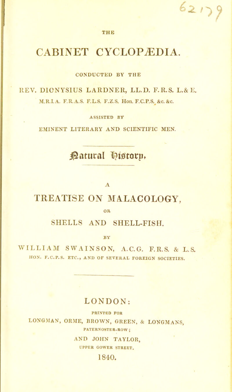 THE CABINET CYCLOPAEDIA. CONDUCTED BY THE REV. DIONYSIUS LARDNER, LL.D. F.R.S. L.&E. M.R.I.A. F.R.A.S. F.L.S. F.Z.S. Hon. F.C.P.S. &C. &c. ASSISTED BY EMINENT LITERARY AND SCIENTIFIC MEN. Natural feigtorpi A TREATISE ON MALACOLOGY, OR SHELLS AND SHELL-FISH. BY WILLIAM SWAINSON, A.C.G. F.R.S. & L.S. HON. F.C'.F.S. ETC., AND OF SEVERAL FOREIGN SOCIETIES. LONDON: PRINTED FOR LONGMAN, OR ME, BROWN, GREEN, & LONGMANS, PATERNOSTER-ROW ; AND JOHN TAYLOR, UPPER GOWER STREET.