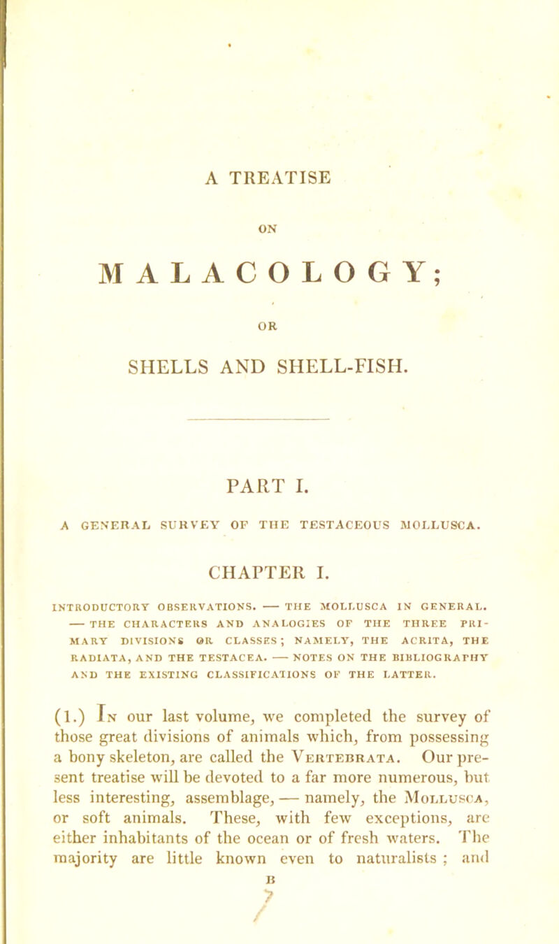 A TREATISE ON MALACOLOGY; OR SHELLS AND SHELL-FISH. PART I. A GENERAL SURVEY OF THE TESTACEOUS MOLLUSCA. CHAPTER I. INTRODUCTORY OBSERVATIONS. THE MOLLUSCA IN GENERAL. THE CHARACTERS AND ANALOGIES OF THE THREE PRI- MARY DIVISIONS OR CLASSES; NAMELY, THE ACR1TA, THE RADIATA, AND THE TESTACEA. NOTES ON THE BIBLIOGRAPHY AND THE EXISTING CLASSIFICATIONS OF THE LATTER. (1.) In our last volume, we completed the survey of those great divisions of animals which, from possessing a bony skeleton, are called the Vertebrata. Our pre- sent treatise will he devoted to a far more numerous, but less interesting, assemblage, — namely, the Mollusca, or soft animals. These, with few exceptions, are either inhabitants of the ocean or of fresh waters. The majority are little known even to naturalists ; and B