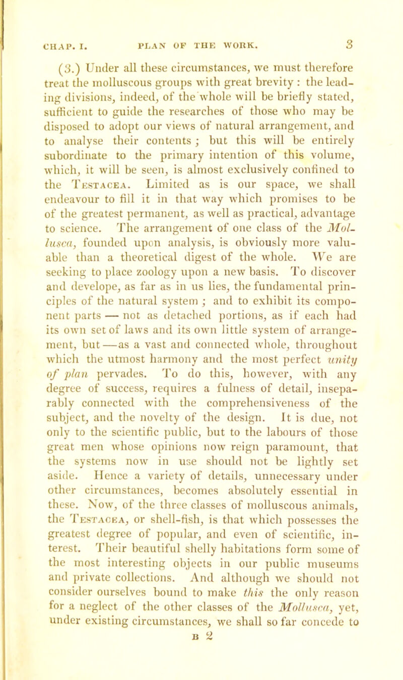 (3.) Under all these circumstances, we must therefore treat the molluscous groups with great brevity : the lead- ing divisions, indeed, of the whole will he briefly stated, sufficient to guide the researches of those who may be disposed to adopt our views of natural arrangement, and to analyse their contents; but this will be entirely subordinate to the primary intention of this volume, which, it will be seen, is almost exclusively confined to the Testacea. Limited as is our space, we shall endeavour to fill it in that way which promises to be of the greatest permanent, as well as practical, advantage to science. The arrangement of one class of the Mul- lusca, founded upon analysis, is obviously more valu- able than a theoretical digest of the whole. We are seeking to place zoology upon a new basis. To discover and develope, as far as in us lies, the fundamental prin- ciples of the natural system ; and to exhibit its compo- nent parts — not as detached portions, as if each had its own set of laws and its own little system of arrange- ment, hut—as a vast and connected whole, throughout which the utmost harmony and the most perfect unity of plan pervades. To do this, however, with any degree of success, requires a fulness of detail, insepa- rably connected with the comprehensiveness of the subject, and the novelty of the design. It is due, not only to the scientific public, but to the labours of those great men whose opinions now reign paramount, that the systems now in use should not be lightly set aside. Hence a variety of details, unnecessary under other circumstances, becomes absolutely essential in these. Now, of the three classes of molluscous animals, the Testacea, or shell-fish, is that which possesses the greatest degree of popular, and even of scientific, in- terest. Their beautiful shelly habitations form some of the most interesting objects in our public museums and private collections. And although we should not consider ourselves hound to make this the only reason for a neglect of the other classes of the Mollusca, yet, under existing circumstances, we shall so far concede to