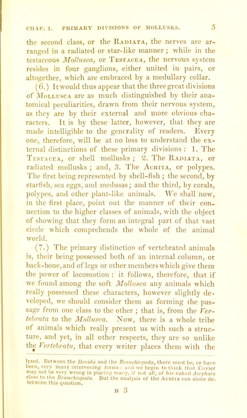 the second class, or the Radi at a, the nerves are ar- ranged in a radiated or star-like manner; while in the testaceous Mollusca, or Testacea, the nervous system resides in four ganglions, either united in pairs, or altogether, which are embraced by a medullary collar. (6’.) It would thus appear that the three great divisions of Mollusca are as much distinguished by their ana- tomical peculiarities, drawn from their nervous system, as they are by their external and more obvious cha- racters. It is by these latter, however, that they are made intelligible to the generality of readers. Every one, therefore, will be at no loss to understand the ex- ternal distinctions of these primary divisions : 1. The Testacea, or shell mollusks ; 2. The Radiata, or radiated mollusks ; and, 3. The Acrita, or polypes. The first being represented by shell-fish ; the second, by starfish, sea eggs, and medusas; and the third, by corals, polypes, and other plant-like animals. We shall now, in the first place, point out the manner of their con- nection to the higher classes of animals, with the object of showing that they form an integral part of that vast circle which comprehends the whole of the animal world. (7.) The primary distinction of vertebrated animals is, their being possessed both of an internal column, or back-bone, and of legs or other members which give them the power of locomotion : it follows, therefore, that if we found among the soft Mollusca any animals which really possessed these characters, however slightly de- veloped, we should consider them as forming ihe pas- sage from one class to the other ; that is, from the Ver- tebrata to the Mollusca. Now, there is a whole tribe of animals which really present us Avith such a struc- ture, and yet, in all other respects, they are so unlike the Vertebrata, that every writer places them with the lysed. Between the Doridai and the Brnitchiopoda, there must he, or have been, very many intervening forms: amt we begin to think that Cuvier may not be very wrong in placing many, if not all, of his naked Acejthala close to the Branchiopoda. But the analysis of the Aciuta can atone de- termine this question.