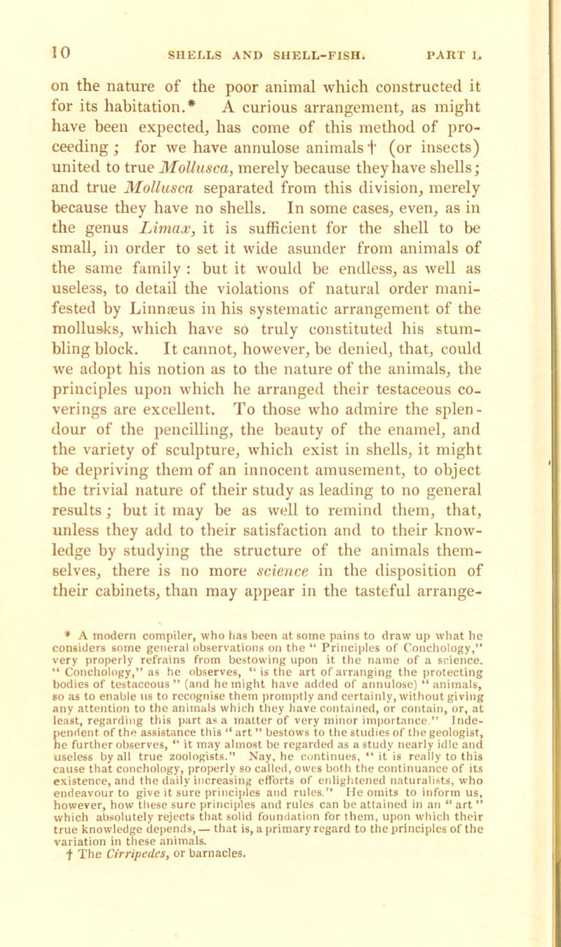 on the nature of the poor animal which constructed it for its habitation.* A curious arrangement, as might have been expected, has come of this method of pro- ceeding ; for we have annulose animals 1' (or insects) united to true Mollusca, merely because they have shells; and true Mollusca separated from this division, merely because they have no shells. In some cases, even, as in the genus Limax, it is sufficient for the shell to be small, in order to set it wide asunder from animals of the same family : but it would be endless, as well as useless, to detail the violations of natural order mani- fested by Linnaeus in his systematic arrangement of the mollusks, which have so truly constituted his stum- bling block. It cannot, however, be denied, that, could we adopt his notion as to the nature of the animals, the principles upon which he arranged their testaceous co- verings are excellent. To those who admire the splen- dour of the pencilling, the beauty of the enamel, and the variety of sculpture, which exist in shells, it might be depriving them of an innocent amusement, to object the trivial nature of their study as leading to no general results; but it may be as well to remind them, that, unless they add to their satisfaction and to their know- ledge by studying the structure of the animals them- selves, there is no more science in the disposition of their cabinets, than may appear in the tasteful arrange- * A modern compiler, who has been at some pains to draw up what he considers some general observations on the “ Principles of Conchology,” very properly refrains from bestowing upon it the name of a science. “ Conchology,” as he observes, “ is the art of arranging the protecting bodies of testaceous” (and he might have added of annulose) “animals, so as to enable us to recognise them promptly and certainly, without giving any attention to the animals which they have contained, or contain, or, at least, regarding this part as a matter of very minor importance.” Inde- pendent of the assistance this “art” bestows to the studies of the geologist, he further observes, “ it may almost be regarded as a study nearly idle and useless by all true zoologists.” Nay, he continues, “it is really to this cause that conchology, properly so called, owes both the continuance of its existence, and the daily increasing efforts of enlightened naturalists, who endeavour to give it sure principles and rules.” He omits to inform us, however, how these sure principles and rules can be attained in an “ art ” which absolutely rejects that solid foundation for them, upon which their true knowledge depends,— that is, a primary regard to the principles of the variation in these animals, t The Cirripedes, or barnacles.