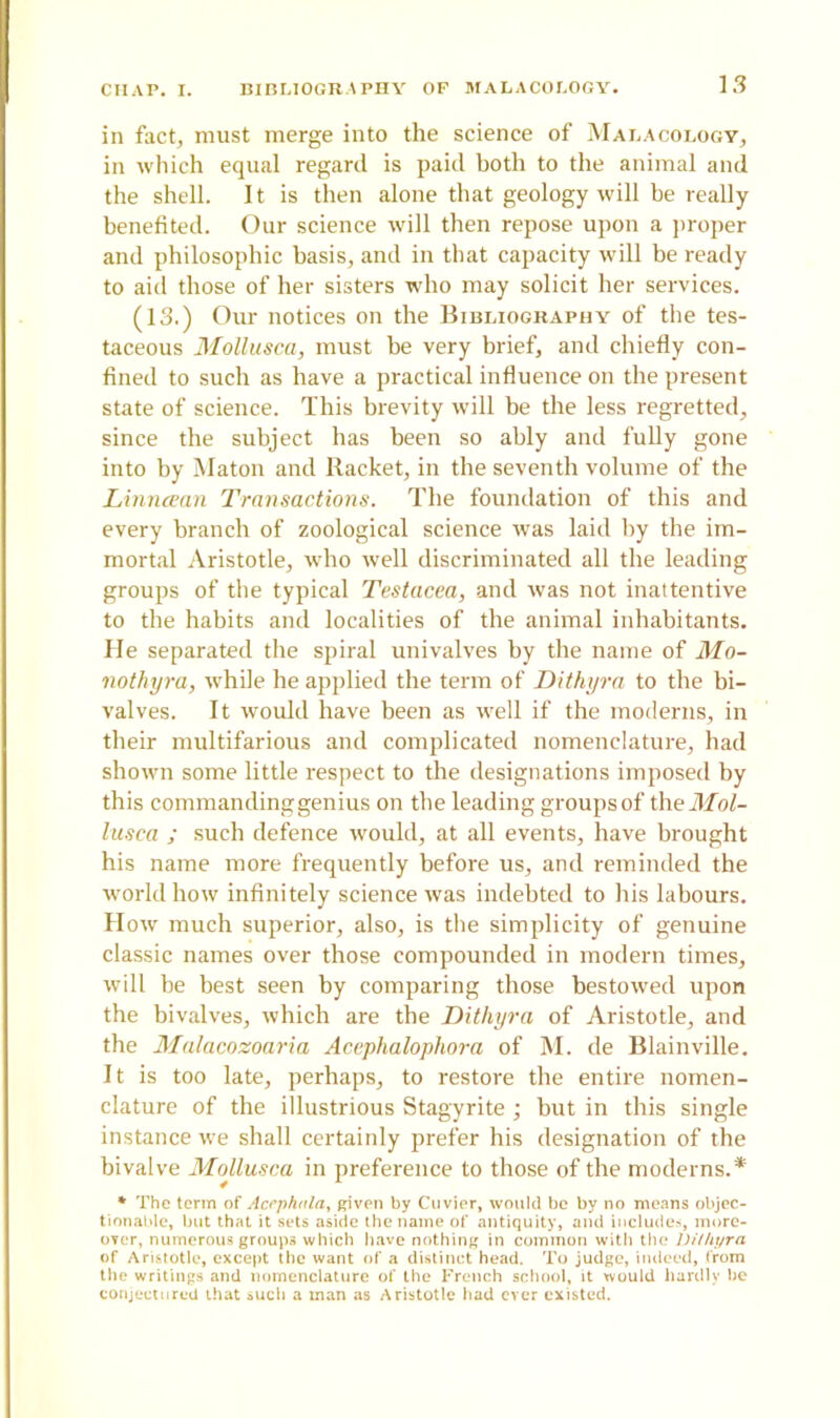 in fact, must merge into the science of Malacology, in which equal regard is paid both to the animal and the shell. It is then alone that geology will he really benefited. Our science will then repose upon a proper and philosophic basis, and in that capacity will be ready to aid those of her sisters who may solicit her services. (13.) Our notices on the Bibliography of the tes- taceous Mollusca, must be very brief, and chiefly con- fined to such as have a practical influence on the present state of science. This brevity will he the less regretted, since the subject has been so ably and fully gone into by Maton and Racket, in the seventh volume of the Linncean Transactions. The foundation of this and every branch of zoological science was laid by the im- mortal Aristotle, who well discriminated all the leading groups of the typical Testacea, and was not inattentive to the habits and localities of the animal inhabitants. He separated the spiral univalves by the name of Mo- notliyra, while he applied the term of Dithyra to the bi- valves. It would have been as well if the moderns, in their multifarious and complicated nomenclature, had shown some little respect to the designations imposed by this commanding genius on the leading groups of the Mol- lusca ; such defence would, at all events, have brought his name more frequently before us, and reminded the world how infinitely science was indebted to his labours. How much superior, also, is the simplicity of genuine classic names over those compounded in modern times, will he best seen by comparing those bestowed upon the bivalves, which are the Dithyra of Aristotle, and the Malacozoaria Acaphalophora of M. de Blainville. It is too late, perhaps, to restore the entire nomen- clature of the illustrious Stagyrite ; hut in this single instance we shall certainly prefer his designation of the bivalve Mollusca in preference to those of the moderns.* * The term of Acephala, given by Cuvier, would be by no means objec- tionable, but that it sets aside the name of antiquity, and includes, more- over, numerous groups which have nothing in common with the Dithyra of Aristotle, except the want of a distinct head. To judge, indeed, from the writings and nomenclature of the French school, it would hardly be conjectured that such a man as Aristotle had ever existed.
