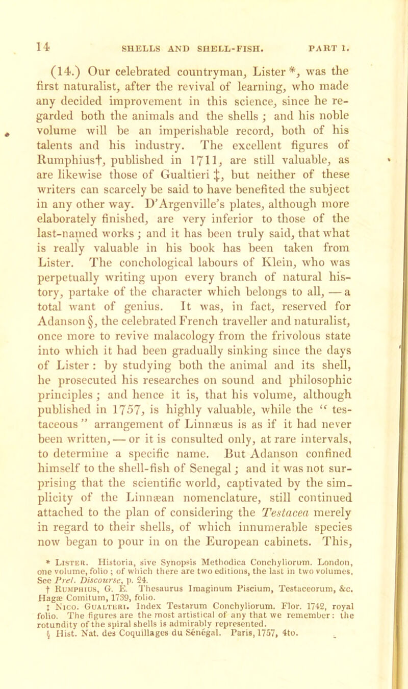 (14.) Our celebrated countryman. Lister*, was the first naturalist, after the revival of learning, who made any decided improvement in this science, since he re- garded both the animals and the shells ; and his noble volume will be an imperishable record, both of his talents and his industry. The excellent figures of Rumphiusf, published in 1711, are still valuable, as are likewise those of Gualtieri but neither of these writers can scarcely be said to have benefited the subject in any other way. D’Argenville’s plates, although more elaborately finished, are very inferior to those of the last-named works ; and it has been truly said, that what is really valuable in his hook has been taken from Lister. The conchological labours of Klein, who was perpetually writing upon every branch of natural his- tory, partake of the character which belongs to all, — a total want of genius. It was, in fact, reserved for Adanson§, the celebrated French traveller and naturalist, once more to revive malacology from the frivolous state into which it had been gradually sinking since the days of Lister : by studying both the animal and its shell, he prosecuted his researches on sound and philosophic principles; and hence it is, that his volume, although published in 1757, is highly valuable, while the “ tes- taceous ” arrangement of Linnaeus is as if it had never been written, — or it is consulted only, at rare intervals, to determine a specific name. But Adanson confined himself to the shell-fish of Senegal; and it was not sur- prising that the scientific world, captivated by the sim- plicity of the Linnaean nomenclature, still continued attached to the plan of considering the Testacea merely in regard to their shells, of which innumerable species now began to pour in on the European cabinets. This, * Lister. Historia, sive Synopsis Methodica Conchyliorum. London, one volume, folio ; of which there are two editions, the last in two volumes. See Prel. Discourse, p. 24. t Rumphius, G. E. Thesaurus Imaginum Piscium, Testaceorum, &c. Haga: Comitum, 1739, folio. t Nico. Gualteri. Index Testarum Conchyliorum. Flor. 1742, royal folio. The figures are the most artistical of any that we remember: the rotundity of the spiral shells is admirably represented. \ Hist. Nat. des Coquillages du Senegal. Paris, 1757, 4to.