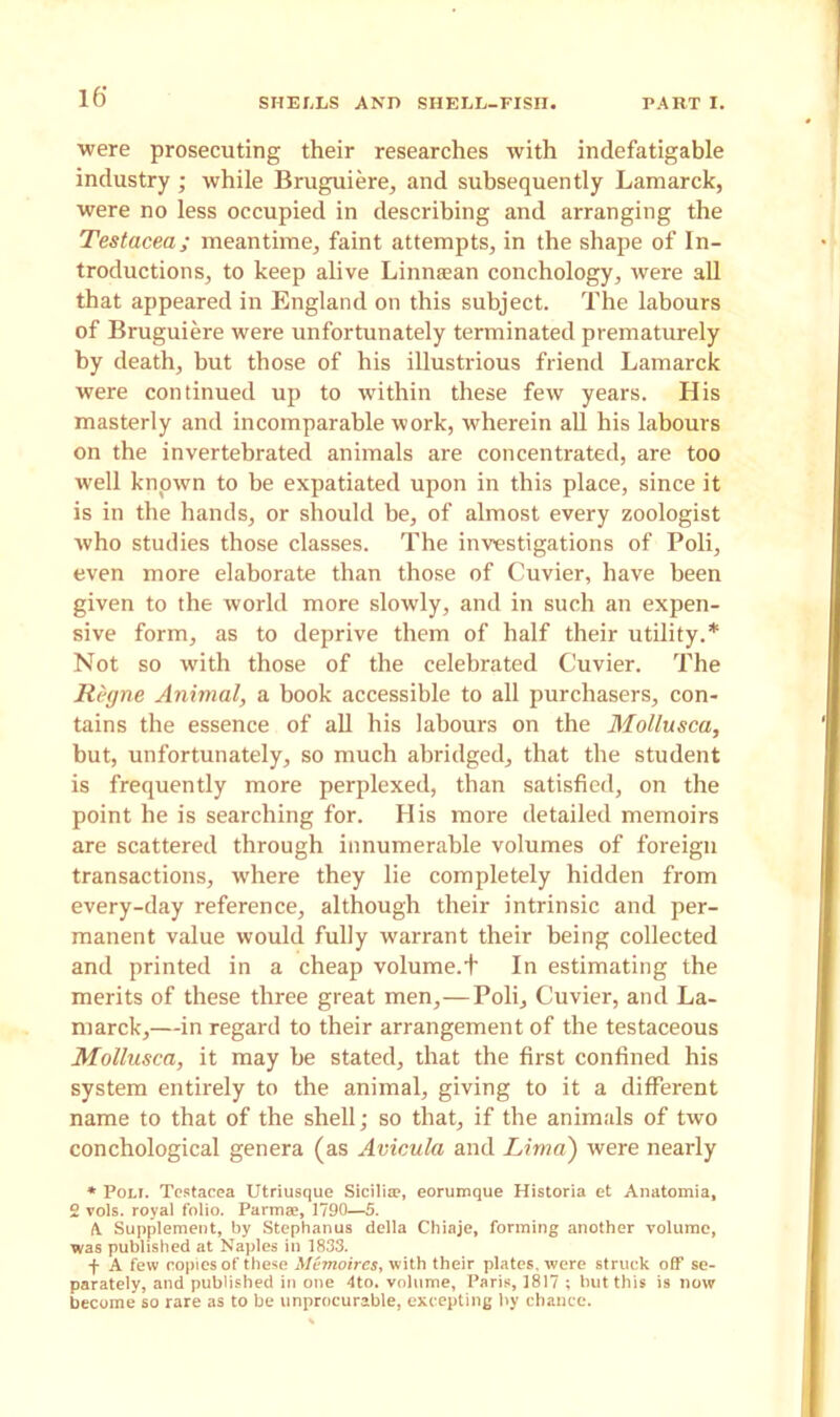 were prosecuting their researches with indefatigable industry ; while Bruguiere, and subsequently Lamarck, were no less occupied in describing and arranging the Testacea; meantime, faint attempts, in the shape of In- troductions, to keep alive Linnaean conchology, were all that appeared in England on this subject. The labours of Bruguiere were unfortunately terminated prematurely by death, but those of his illustrious friend Lamarck were continued up to within these few years. His masterly and incomparable work, wherein all his labours on the invertebrated animals are concentrated, are too well known to be expatiated upon in this place, since it is in the hands, or should be, of almost every zoologist who studies those classes. The investigations of Poli, even more elaborate than those of Cuvier, have been given to the world more slowly, and in such an expen- sive form, as to deprive them of half their utility.* Not so with those of the celebrated Cuvier. The Regne Animal, a book accessible to all purchasers, con- tains the essence of all his labours on the Mollusca, but, unfortunately, so much abridged, that the student is frequently more perplexed, than satisfied, on the point he is searching for. His more detailed memoirs are scattered through innumerable volumes of foreign transactions, where they lie completely hidden from every-day reference, although their intrinsic and per- manent value would fully warrant their being collected and printed in a cheap volume.+ In estimating the merits of these three great men,—Poli, Cuvier, and La- marck,—in regard to their arrangement of the testaceous Mollusca, it may be stated, that the first confined his system entirely to the animal, giving to it a different name to that of the shell; so that, if the animals of two conchological genera (as Avicula and Lima') were nearly * Poli. Testacea Utriusque Sicilia?, eorumque Historia et Anatomia, 2 vols. royal folio. Parma?, 1790—5. A. Supplement, by Stephanus della Chiaje, forming another volume, was published at Naples in 1833. f A few copies of these Memoires, with their plates, were struck off se- parately, and published in one 4to. volume, Paris, 1817 ; but this is now become so rare as to be unprocurable, excepting by chance.