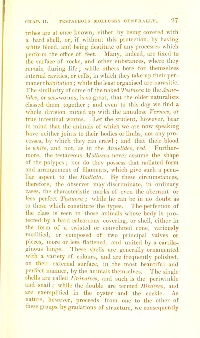 tribes are at once known, either by being covered with a hard shell, or, if without this protection, by having white blood, and being destitute of any processes which perform the office of feet. Many, indeed, are fixed to the surface of rocks, and other substances, where they remain during life; while others bore for themselves internal cavities, or cells, in which they take up their per- manent habitation; while the least organised are parasitic. The similarity of some of the naked Testacea to the Anne- lidas, or sea-worms, is so great, that the older naturalists classed them together; and even to this day we find a whole division mixed up with the annulose Vermes, or true intestinal worms. Let the student, however, bear in mind that the animals of which we are now speaking have neither joints to their bodies or limbs, nor any pro- cesses, by which they can crawl; and that their blood is white, and not, as in the Annelides, red. Further- more, the testaceous Mollusca never assume the shape of the polypes; nor do they possess that radiated form and arrangement of filaments, which give such a pecu- liar aspect to the Radiata. By these circumstances, therefore, the observer may discriminate, in ordinary cases, the characteristic marks of even the aberrant or less perfect Testacea ; while he can be in no doubt as to those which constitute the types. The perfection of the class is seen in those animals whose body is pro- tected by a hard calcareous covering, or shell, either in the form of a twisted or convoluted cone, variously modified, or composed of two principal valves or pieces, more or less flattened, and united by a cartila- ginous hinge. These shells are generally ornamented with a variety of colours, and are frequently polished, on their external surface, in the most beautiful and perfect manner, by the animals themselves. The single shells are called Univalves, and such is the periwinkle and snail; while the double are termed Bivalves, and are exemplified in the oyster and the cockle. As nature, however, proceeds from one to the other of these groups by gradations of structure, we consequently