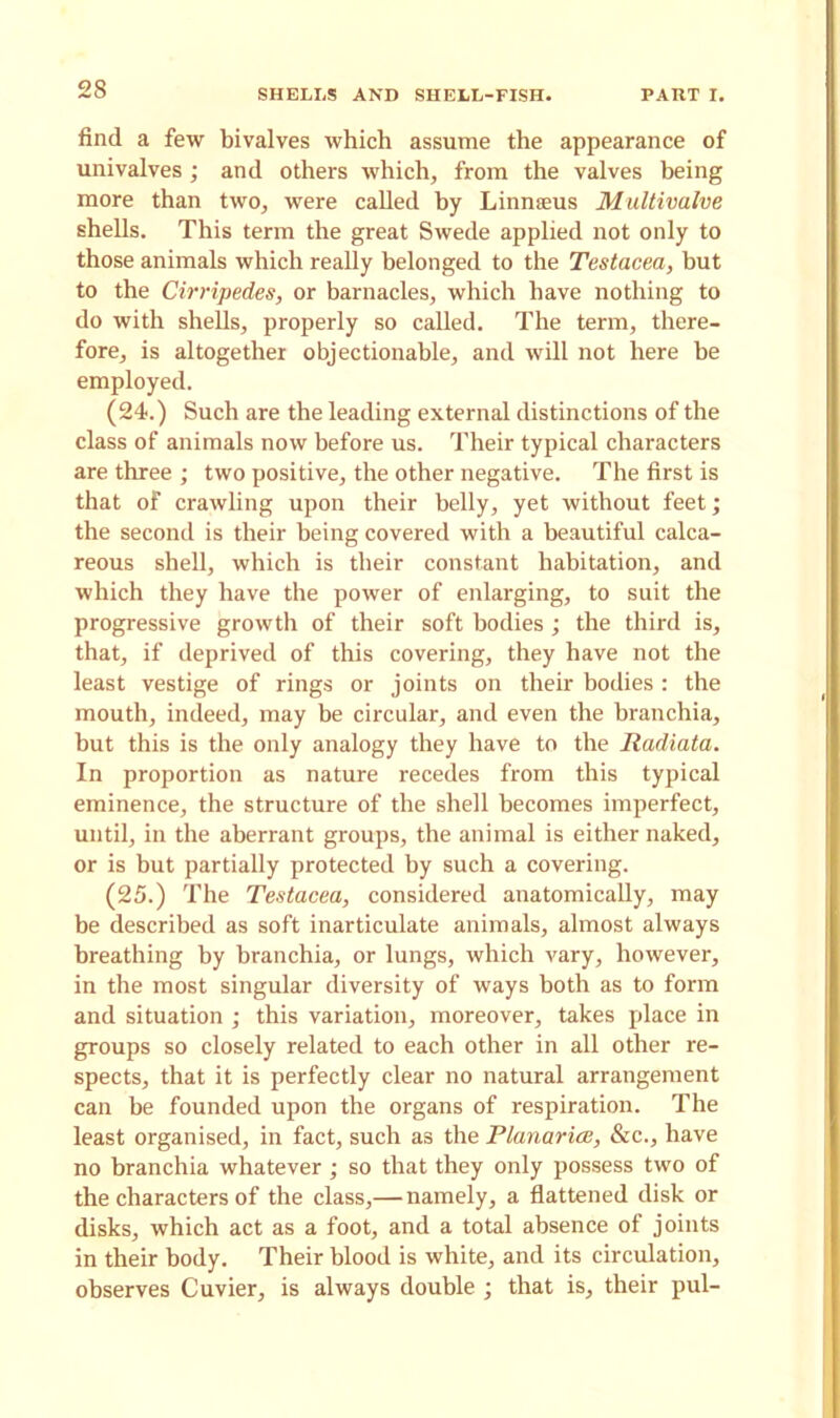 find a few bivalves which assume the appearance of univalves; and others which, from the valves being more than two, were called by Linnaeus Multivalve shells. This term the great Swede applied not only to those animals which really belonged to the Testacea, but to the Cirripedes, or barnacles, which have nothing to do with shells, properly so called. The term, there- fore, is altogether objectionable, and will not here be employed. (24.) Such are the leading external distinctions of the class of animals now before us. Their typical characters are three ; two positive, the other negative. The first is that of crawling upon their belly, yet without feet; the second is their being covered with a beautiful calca- reous shell, which is their constant habitation, and which they have the power of enlarging, to suit the progressive growth of their soft bodies; the third is, that, if deprived of this covering, they have not the least vestige of rings or joints on their bodies : the mouth, indeed, may be circular, and even the branchia, but this is the only analogy they have to the Radiata. In proportion as nature recedes from this typical eminence, the structure of the shell becomes imperfect, until, in the aberrant groups, the animal is either naked, or is but partially protected by such a covering. (25.) The Testacea, considered anatomically, may be described as soft inarticulate animals, almost always breathing by branchia, or lungs, which vary, however, in the most singular diversity of ways both as to form and situation ; this variation, moreover, takes place in groups so closely related to each other in all other re- spects, that it is perfectly clear no natural arrangement can be founded upon the organs of respiration. The least organised, in fact, such as the Planarice, &c., have no branchia whatever ; so that they only possess two of the characters of the class,—namely, a flattened disk or disks, which act as a foot, and a total absence of joints in their body. Their blood is white, and its circulation, observes Cuvier, is always double ; that is, their pul-