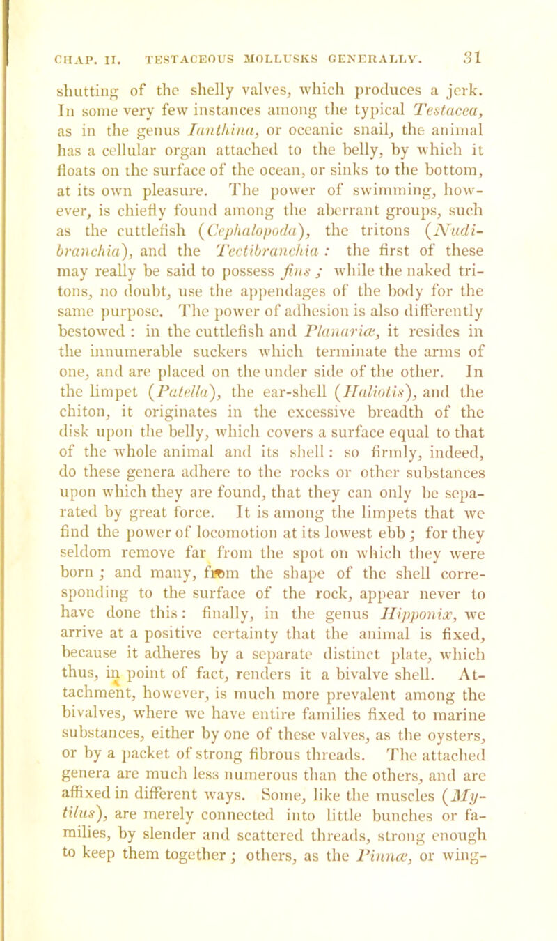 shutting of the shelly valves, which produces a jerk. In some very few instances among the typical Testacea, as in the genus Ianthina, or oceanic snail, the animal has a cellular organ attached to the helly, hy which it floats on the surface of the ocean, or sinks to the bottom, at its own pleasure. The power of swimming, how- ever, is chiefly found among the aberrant groups, such as the cuttlefish (Cephalopoda), the tritons (Nudi- bronchia), and the Tectibranchia : the first of these may really he said to possess Jins ; while the naked tri- tons, no doubt, use the appendages of the body for the same purpose. The power of adhesion is also differently bestowed : in the cuttlefish and Planarice, it resides in the innumerable suckers which terminate the arms of one, and are placed on the under side of the other. In the limpet (Patella), the ear-shell (Haliotis), and the chiton, it originates in the excessive breadth of the disk upon the belly, which covers a surface equal to that of the whole animal and its shell: so firmly, indeed, do these genera adhere to the rocks or other substances upon which they are found, that they can only be sepa- rated by great force. It is among the limpets that we find the power of locomotion at its lowest ebb; for they seldom remove far from the spot on which they were horn ; and many, fafcm the shape of the shell corre- sponding to the surface of the rock, appear never to have done this: finally, in the genus Hipponix, we arrive at a positive certainty that the animal is fixed, because it adheres by a separate distinct plate, which thus, in point of fact, renders it a bivalve shell. At- tachment, however, is much more prevalent among the bivalves, where we have entire families fixed to marine substances, either by one of these valves, as the oysters, or by a packet of strong fibrous threads. The attached genera are much less numerous than the others, and are affixed in different ways. Some, like the muscles (My- tilus), are merely connected into little bunches or fa- milies, hy slender and scattered threads, strong enough to keep them together; others, as the Pinnae, or wing-