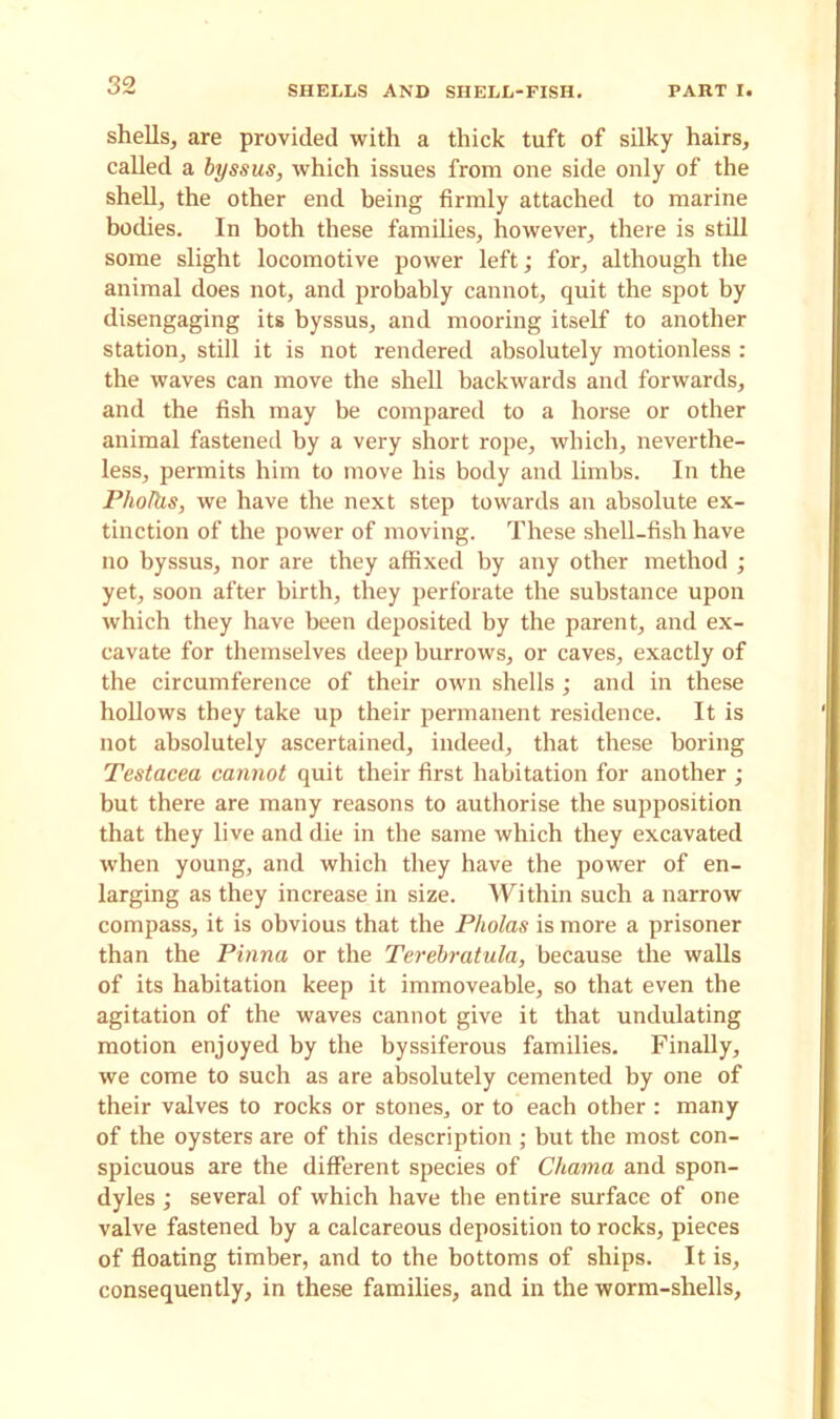 shells, are provided with a thick tuft of silky hairs, called a byssus, which issues from one side only of the shell, the other end being firmly attached to marine bodies. In both these families, however, there is still some slight locomotive power left; for, although the animal does not, and probably cannot, quit the spot by disengaging its byssus, and mooring itself to another station, still it is not rendered absolutely motionless : the waves can move the shell backwards and forwards, and the fish may be compared to a horse or other animal fastened by a very short rope, which, neverthe- less, permits him to move his body and limbs. In the Pholhs, we have the next step towards an absolute ex- tinction of the power of moving. These shell-fish have no byssus, nor are they affixed by any other method ; yet, soon after birth, they perforate the substance upon which they have been deposited by the parent, and ex- cavate for themselves deep burrows, or caves, exactly of the circumference of their own shells; and in these hollows they take up their permanent residence. It is not absolutely ascertained, indeed, that these boring Testacea cannot quit their first habitation for another ; but there are many reasons to authorise the supposition that they live and die in the same which they excavated when young, and which they have the power of en- larging as they increase in size. Within such a narrow compass, it is obvious that the Pholas is more a prisoner than the Pinna or the Terebratula, because the walls of its habitation keep it immoveable, so that even the agitation of the waves cannot give it that undulating motion enjoyed by the byssiferous families. Finally, we come to such as are absolutely cemented by one of their valves to rocks or stones, or to each other : many of the oysters are of this description ; but the most con- spicuous are the different species of Chama and spon- dyles ; several of which have the entire surface of one valve fastened by a calcareous deposition to rocks, pieces of floating timber, and to the bottoms of ships. It is, consequently, in these families, and in the worm-shells.