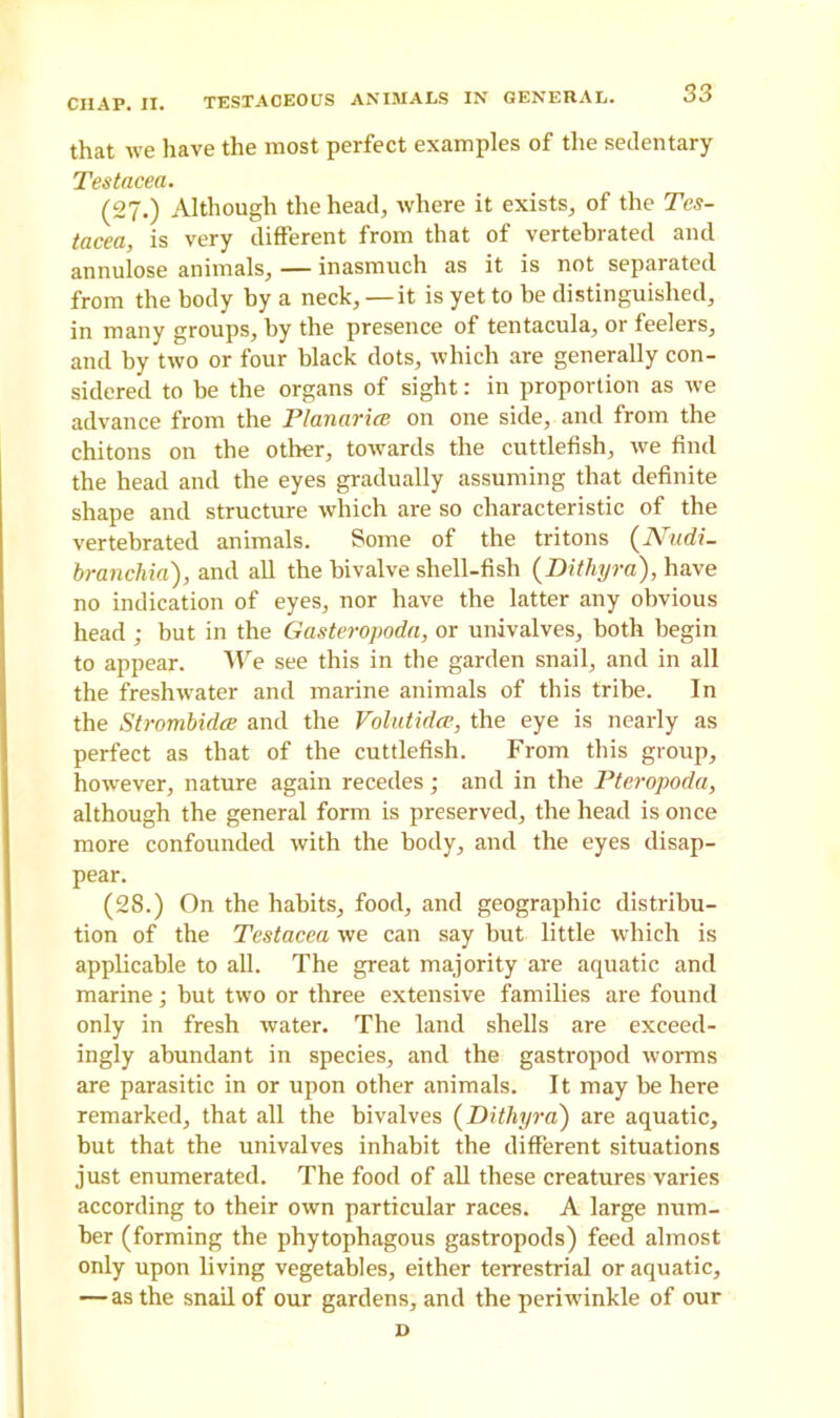 that we have the most perfect examples of the sedentary Testacea. (27.) Although the head, where it exists, of the Tes- tacea, is very different from that of vertebrated and annulose animals, — inasmuch as it is not separated from the body by a neck, — it is yet to be distinguished, in many groups, by the presence of tentacula, or feelers, and by two or four black dots, which are generally con- sidered to be the organs of sight: in proportion as we advance from the Planarice on one side, and from the chitons on the other, towards the cuttlefish, we find the head and the eyes gradually assuming that definite shape and structure which are so characteristic of the vertebrated animals. Some of the tritons (Nadi- branchia), and all the bivalve shell-fish (Dithyra), have no indication of eyes, nor have the latter any obvious head ; but in the Gasteropoda, or univalves, both begin to appear. We see this in the garden snail, and in all the freshwater and marine animals of this tribe. In the Strombidce and the Volutidce, the eye is nearly as perfect as that of the cuttlefish. From this group, however, nature again recedes; and in the Pteropoda, although the general form is preserved, the head is once more confounded with the body, and the eyes disap- pear. (28.) On the habits, food, and geographic distribu- tion of the Testacea we can say but little which is applicable to all. The great majority are aquatic and marine; but two or three extensive families are found only in fresh water. The land shells are exceed- ingly abundant in species, and the gastropod worms are parasitic in or upon other animals. It may be here remarked, that all the bivalves (Dithyra) are aquatic, but that the univalves inhabit the different situations just enumerated. The food of all these creatures varies according to their own particular races. A large num- ber (forming the phytophagous gastropods) feed almost only upon living vegetables, either terrestrial or aquatic, — as the snail of our gardens, and the periwinkle of our D