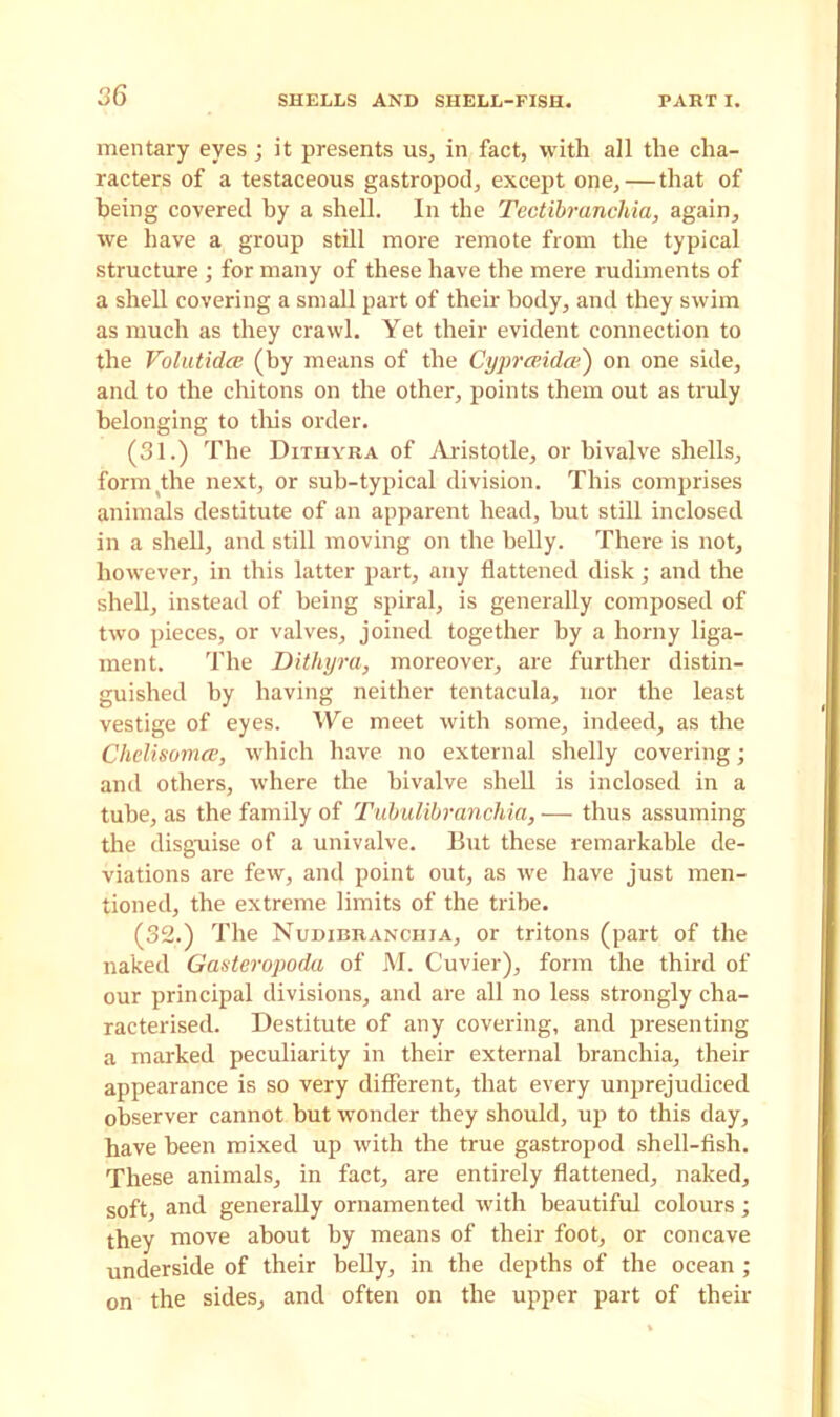 mentary eyes; it presents us, in fact, with all the cha- racters of a testaceous gastropod, except one, — that of being covered by a shell. In the Tectibranchia, again, we have a group still more remote from the typical structure ; for many of these have the mere rudiments of a shell covering a small part of then body, and they swim as much as they crawl. Yet their evident connection to the Volutidce (by means of the Cyprceidas) on one side, and to the chitons on the other, points them out as truly belonging to this order. (31.) The Dithyba of Aristotle, or bivalve shells, form the next, or sub-typical division. This comprises animals destitute of an apparent head, but still inclosed in a shell, and still moving on the belly. There is not, however, in this latter part, any flattened disk; and the shell, instead of being spiral, is generally composed of two pieces, or valves, joined together by a horny liga- ment. The Dithyra, moreover, are further distin- guished by having neither tentacula, nor the least vestige of eyes. We meet with some, indeed, as the Chelisomce, which have no external shelly covering; and others, where the bivalve shell is inclosed in a tube, as the family of Tubulibranchia, — thus assuming the disguise of a univalve. But these remarkable de- viations are few, and point out, as we have just men- tioned, the extreme limits of the tribe. (32.) The Nudibranchia, or tritons (part of the naked Gasteropoda of M. Cuvier), form the third of our principal divisions, and are all no less strongly cha- racterised. Destitute of any covering, and presenting a marked peculiarity in their external branchia, their appearance is so very different, that every unprejudiced observer cannot but wonder they should, up to this day, have been mixed up with the true gastropod shell-fish. These animals, in fact, are entirely flattened, naked, soft, and generally ornamented with beautiful colours; they move about by means of their foot, or concave underside of their belly, in the depths of the ocean; on the sides, and often on the upper part of their