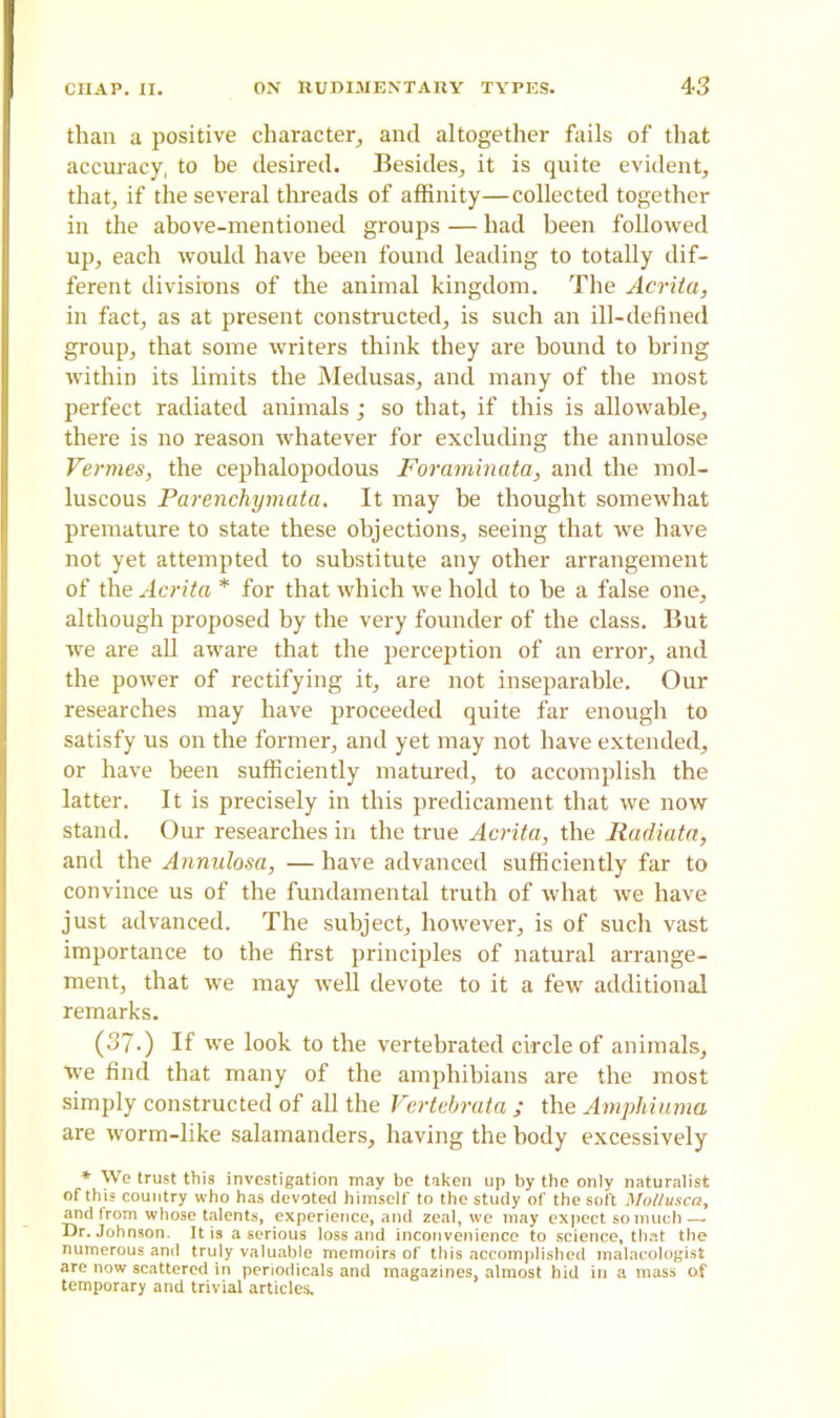 4 3 than a positive character, and altogether fails of that accuracy, to be desired. Besides, it is quite evident, that, if the several threads of affinity—collected together in the above-mentioned groups — had been followed up, each would have been found leading to totally dif- ferent divisions of the animal kingdom. The Acrita, in fact, as at present constructed, is such an ill-defined group, that some writers think they are bound to bring within its limits the Medusas, and many of the most perfect radiated animals; so that, if this is allowable, there is no reason whatever for excluding the annulose Vermes, the cephalopodous Foraminata, and the mol- luscous Parenchymata. It may he thought somewhat premature to state these objections, seeing that we have not yet attempted to substitute any other arrangement of the Acrita * for that which we hold to be a false one, although proposed by the very founder of the class. But we are all aware that the perception of an error, and the power of rectifying it, are not inseparable. Our researches may have proceeded quite far enough to satisfy us on the former, and yet may not have extended, or have been sufficiently matured, to accomplish the latter. It is precisely in this predicament that we now stand. Our researches in the true Acrita, the Radiata, and the Annulosa, — have advanced sufficiently far to convince us of the fundamental truth of what we have just advanced. The subject, however, is of such vast importance to the first principles of natural arrange- ment, that we may well devote to it a few additional remarks. (37-) If we look to the vertehrated circle of animals, we find that many of the amphibians are the most simply constructed of all the Vertebrata ; the Amphiuma are worm-like salamanders, having the body excessively * We trust this investigation may be taken up by the only naturalist of this country who has devoted himself to the study of the soft Mollusca, and from whose talents, experience, and zeal, we may expect so much — Dr. Johnson. It is a serious loss and inconvenience to science, that the numerous and truly valuable memoirs of this accomplished malacologist are now scattered in periodicals and magazines, almost hid in a mass of temporary and trivial articles.