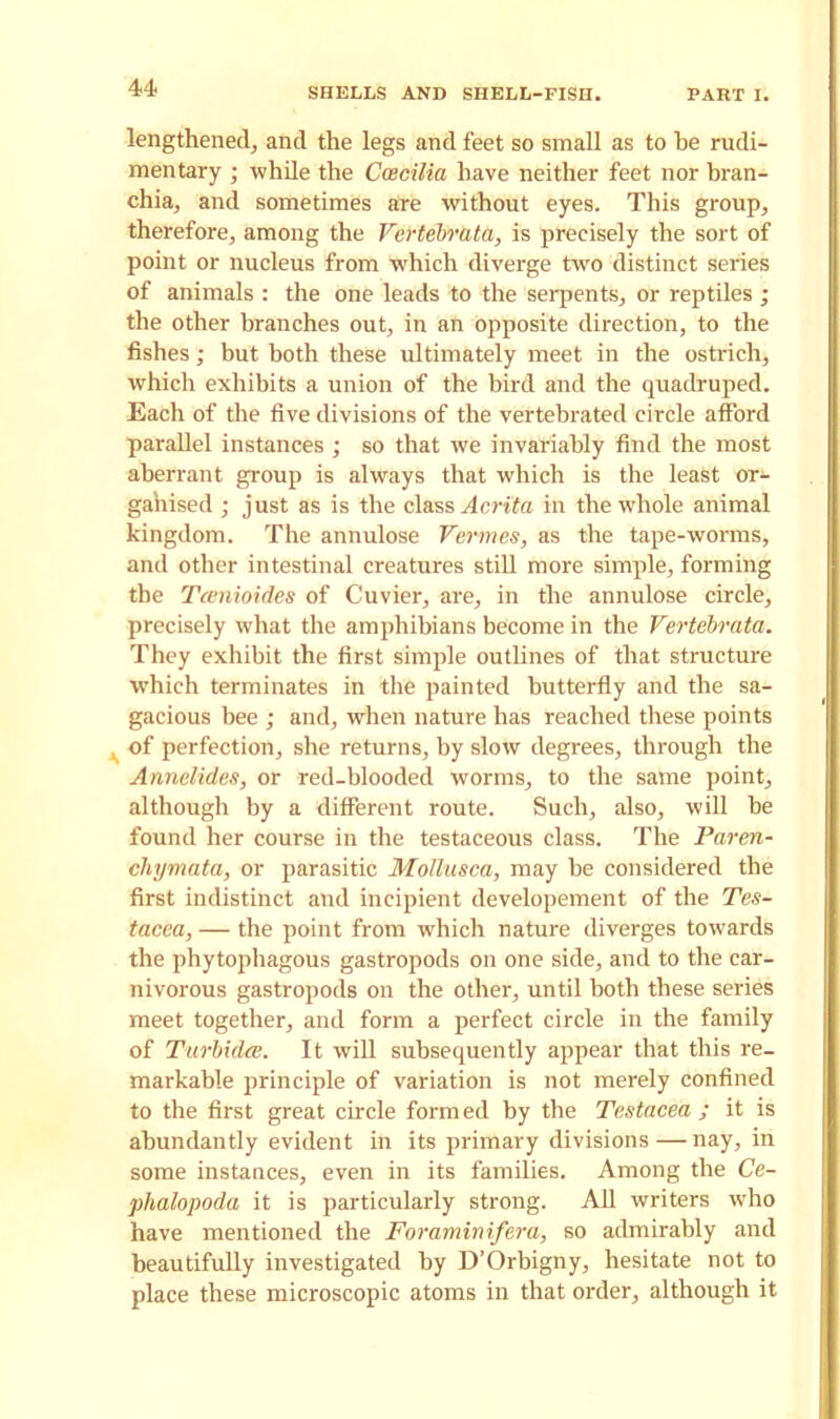lengthened, and the legs and feet so small as to he rudi- mentary ; while the Coecilia have neither feet nor bran- chia, and sometimes are without eyes. This group, therefore, among the Vertebrata, is precisely the sort of point or nucleus from which diverge two distinct series of animals : the one leads to the serpents, or reptiles ; the other branches out, in an opposite direction, to the fishes; but both these ultimately meet in the ostrich, which exhibits a union of the bird and the quadruped. Each of the five divisions of the vertebrated circle afford parallel instances; so that wre invariably find the most aberrant group is always that which is the least or- gahised ; just as is the class Acrita in the whole animal kingdom. The annulose Vermes, as the tape-worms, and other intestinal creatures still more simple, forming the Tamioides of Cuvier, are, in the annulose circle, precisely what the amphibians become in the Vertebrata. They exhibit the first simple outlines of that structure which terminates in the painted butterfly and the sa- gacious bee ; and, when nature has reached these points , of perfection, she returns, by slow degrees, through the Annelidas, or red-blooded worms, to the same point, although by a different route. Such, also, will be found her course in the testaceous class. The Paren- chymata, or parasitic Mollusca, may be considered the first indistinct and incipient developement of the Tes- tacea, — the point from which nature diverges towards the phytophagous gastropods on one side, and to the car- nivorous gastropods on the other, until both these series meet together, and form a perfect circle in the family of Turbidee. It will subsequently appear that this re- markable principle of variation is not merely confined to the first great circle formed by the Testacea ; it is abundantly evident in its primary divisions — nay, in some instances, even in its families. Among the Ce- phalopoda it is particularly strong. All writers who have mentioned the Foraminifera, so admirably and beautifully investigated by D’Orbigny, hesitate not to place these microscopic atoms in that order, although it