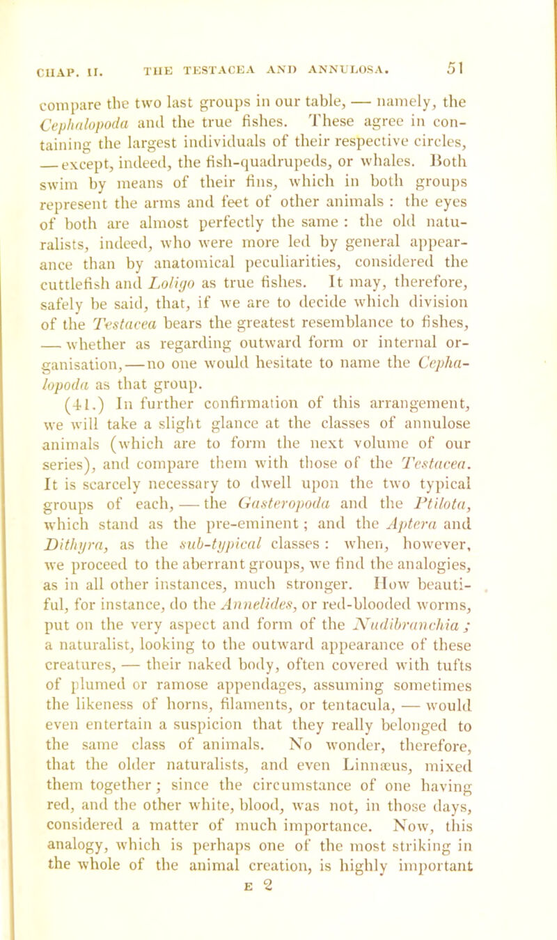 compare the two last groups in our table, — namely, the Cephalopoda and the true fishes. These agree in con- taining the largest individuals of their respective circles, except, indeed, the fish-quadrupeds, or whales. Both swim by means of their fins, which in both groups represent the arms and feet of other animals : the eyes of both are almost perfectly the same : the old natu- ralists, indeed, who were more led by general appear- ance than by anatomical peculiarities, considered the cuttlefish and Loligo as true fishes. It may, therefore, safely be said, that, if we are to decide which division of the Testacea bears the greatest resemblance to fishes, — whether as regarding outward form or internal or- ganisation,—no one would hesitate to name the Cepha- lopoda as that group. (41.) In further confirmation of this arrangement, we will take a slight glance at the classes of annulose animals (which are to form the next volume of our series), and compare them with those of the Testacea. It is scarcely necessary to dwell upon the two typical groups of each, — the Gasteropoda and the Ptilota, which stand as the pre-eminent; and the Aptera and Dithyra, as the sub-typical classes : when, however, we proceed to the aberrant groups, we find the analogies, as in all other instances, much stronger. How beauti- ful, for instance, do the Annelides, or red-blooded worms, put on the very aspect and form of the Nudibranchia ; a naturalist, looking to the outward appearance of these creatures, — their naked body, often covered with tufts of plumed or ramose appendages, assuming sometimes the likeness of horns, filaments, or tentacula, — would even entertain a suspicion that they really belonged to the same class of animals. No wonder, therefore, that the older naturalists, and even Li mucus, mixed them together; since the circumstance of one having red, and the other white, blood, was not, in those days, considered a matter of much importance. Now, this analogy, which is perhaps one of the most striking in the whole of the animal creation, is highly important