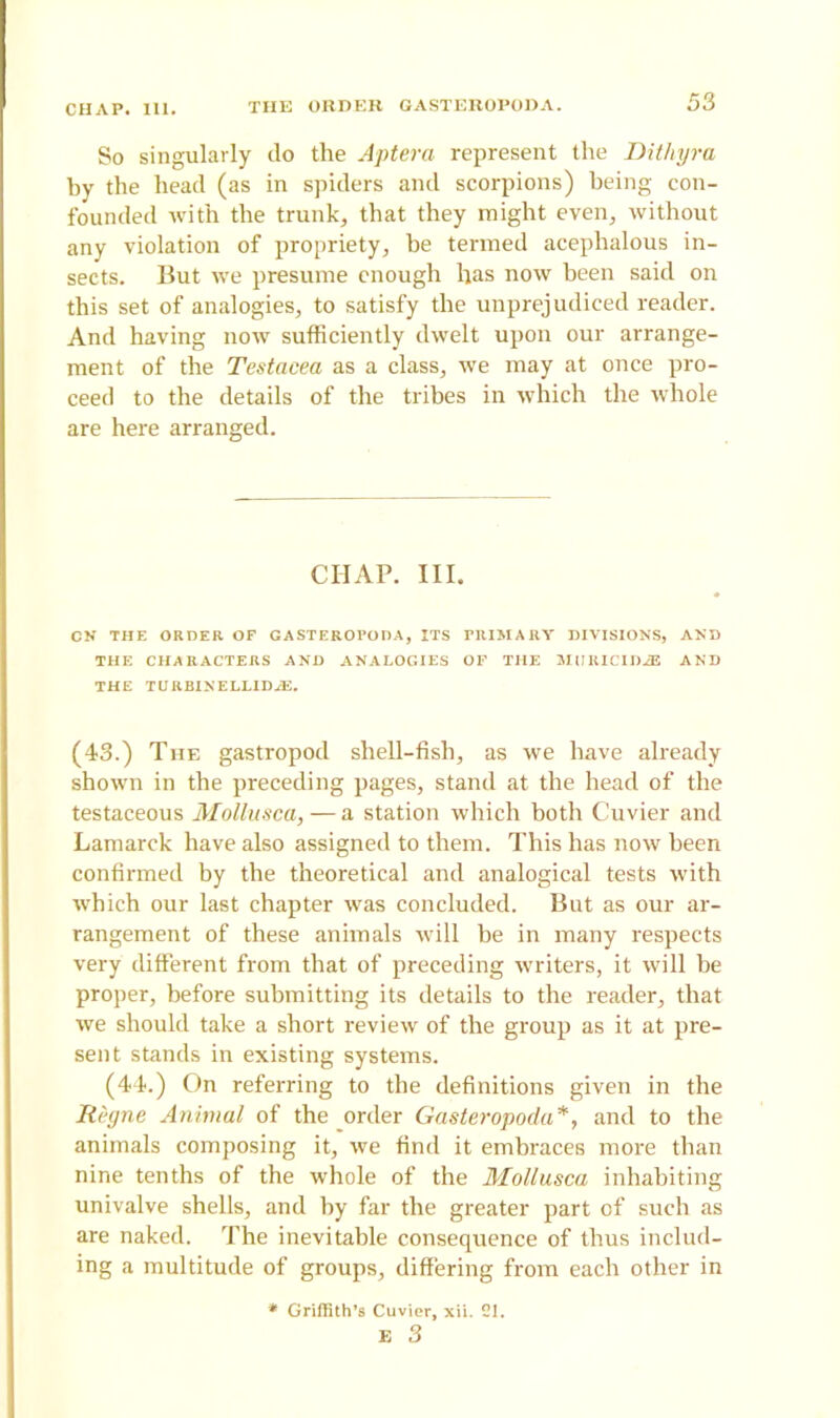 So singularly do the Aptera represent the Dithyra by the head (as in spiders and scorpions) being con- founded with the trunk, that they might even, without any violation of propriety, be termed acephalous in- sects. But we presume enough has now been said on this set of analogies, to satisfy the unprejudiced reader. And having now sufficiently dwelt upon our arrange- ment of the Testacea as a class, we may at once pro- ceed to the details of the tribes in which the whole are here arranged. CHAP. III. CN THE ORDER OF GASTEROPODA, ITS HllMARV DIVISIONS, AND THE CHARACTERS AND ANALOGIES OF THE SIURICIDiE AND THE TURBINELLIDiE. (43.) The gastropod shell-fish, as we have already shown in the preceding pages, stand at the head of the testaceous Mollusca,—a station which both Cuvier and Lamarck have also assigned to them. This has now been confirmed by the theoretical and analogical tests with which our last chapter was concluded. But as our ar- rangement of these animals will he in many respects very different from that of preceding writers, it will be proper, before submitting its details to the reader, that we should take a short review of the group as it at pre- sent stands in existing systems. (44.) On referring to the definitions given in the RP.gne Animal of the order Gasteropoda*, and to the animals composing it, we find it embraces more than nine tenths of the whole of the Mollusca inhabiting univalve shells, and by far the greater part of such as are naked. The inevitable consequence of thus includ- ing a multitude of groups, differing from each other in * Griffith’s Cuvier, xii. 21. E 3