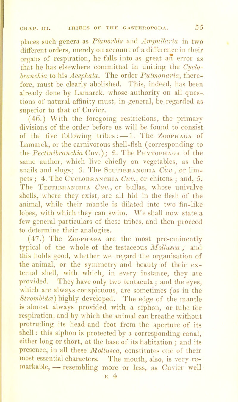 places such genera as P/anorbis and Ampullaria in two different orders, merely on account of a difference in their organs of respiration, he falls into as great an error as that he has elsewhere committed in uniting the Cyclo- branchia to his Acephala. The order Pulmonaria, there- fore, must be clearly abolished. This, indeed, has been already done by Lamarck, whose authority on all ques- tions of natural affinity must, in general, he regarded as superior to that of Cuvier. (46.) With the foregoing restrictions, the primary divisions of the order before us will be found to consist of the five following tribes: — 1. The Zoophaga of Lamarck, or the carnivorous shell-fish (corresponding to the Pectinibranchia Cuv.); 2. The Phytophaga of the same author, which live chiefly on vegetables, as the snails and slugs; 3. The Scutibranchia Cuv., or lim- pets ; 4. The Cyclobranchia Cuv., or chitons ; and, 5. The Tectibranchia Cuv., or bullas, whose univalve shells, where they exist, are all hid in the flesh of the animal, while their mantle is dilated into two fin-like lobes, with which they can swim. We shall now state a few general particulars of these tribes, and then proceed to determine their analogies. (47-) The Zoophaga are the most pre-eminently typical of the whole of the testaceous Mollusca ; and this holds good, whether we regard the organisation of the animal, or the symmetry and beauty of their ex- ternal shell, with which, in every instance, they are provided. They have only two tentacula ; and the eyes, which are always conspicuous, are sometimes (as in the Strombidce) highly developed. The edge of the mantle is almost always provided with a siphon, or tube for respiration, and by which the animal can breathe without protruding its head and foot from the aperture of its shell: this siphon is protected by a corresponding canal, either long or short, at the base of its habitation ; and its presence, in all these Mollusca, constitutes one of their most essential characters. The mouth, also, is very re- markable, — resembling more or less, as Cuvier well