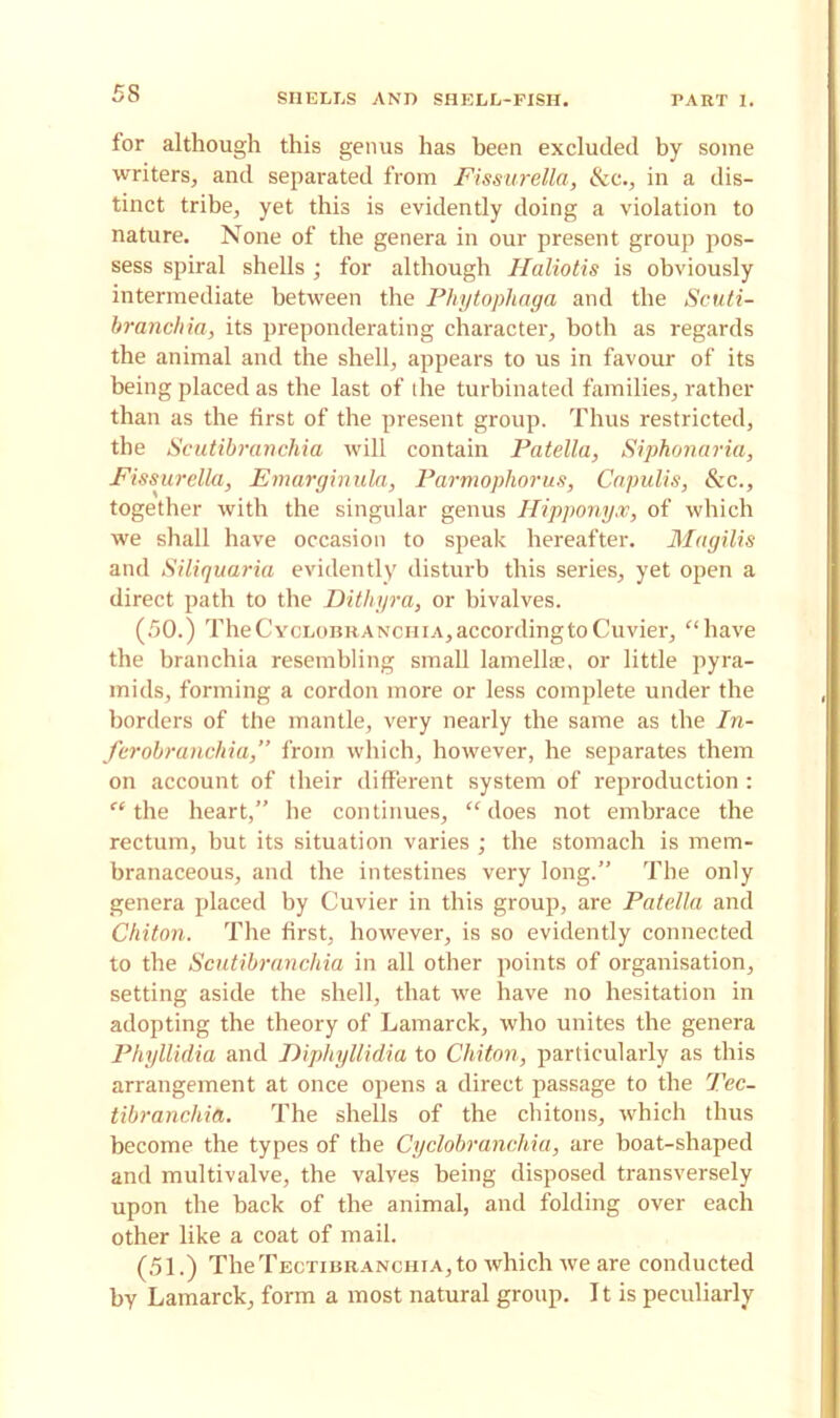 for although this genus has been excluded by some writers, and separated from Fissurella, &c., in a dis- tinct tribe, yet this is evidently doing a violation to nature. None of the genera in our present group pos- sess spiral shells ; for although Haliotis is obviously intermediate between the Phytophaga and the Scuti- branchia, its preponderating character, both as regards the animal and the shell, appears to us in favour of its being placed as the last of the turbinated families, rather than as the first of the present group. Thus restricted, the Scutibranchia will contain Patella, Siphonaria, Fissurella, Emarginula, Parmophorus, Capulis, See., together with the singular genus Hipponyx, of which we shall have occasion to speak hereafter. Magilis and Siliquaria evidently disturb this series, yet open a direct path to the Dithyra, or bivalves. (50.) TheCYCLOBRANcniA,accordingtoCuvier, “have the branchia resembling small lamellae, or little pyra- mids, forming a cordon more or less complete under the borders of the mantle, very nearly the same as the In- ferobranchia,” from which, however, he separates them on account of their different system of reproduction : “ the heart,” he continues, “ does not embrace the rectum, but its situation varies ; the stomach is mem- branaceous, and the intestines very long.” The only genera placed by Cuvier in this group, are Patella and Chiton. The first, however, is so evidently connected to the Scutibranchia in all other points of organisation, setting aside the shell, that we have no hesitation in adopting the theory of Lamarck, who unites the genera Phyllidia and Diphyllidia to Chiton, particularly as this arrangement at once opens a direct passage to the Tec- tibranchia. The shells of the chitons, which thus become the types of the Cyclobranchia, are boat-shaped and multivalve, the valves being disposed transversely upon the back of the animal, and folding over each other like a coat of mail. (51.) TheTECTiBRANCHiA,to which we are conducted by Lamarck, form a most natural group. It is peculiarly