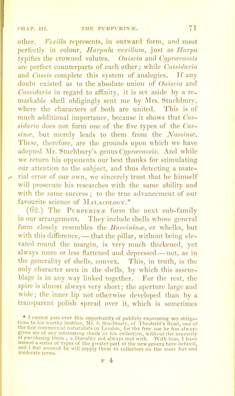 other. Vexilla represents, in outward form, and most perfectly in colour, Harpula vexillum, just as Harpa typifies the crowned volutes. Oniscia and Cyprescassis are perfect counterparts of each other; while Cassidaria and Cassis complete this system of analogies. If any doubt existed as to the absolute union of Oniscia and Cassidaria in regard to affinity, it is set aside by a re- markable shell obligingly sent me by Mrs. Stuchbury, where the characters of both are united. This is of much additional importance, because it shows that Cas- sidaria does not form one of the five types of the Cas- since, hut merely leads to them from the Nassince. These, therefore, are the grounds upon which we have adopted Mr. Stuchbury’s genus Cyprcecassis. And while we return his opponents our best thanks for stimulating our attention to the subject, and thus detecting a mate- rial error of our own, we sincerely trust that he himself will prosecute his researches with the same ability and with the same success; to the true advancement of our favourite science of Malacology.* (62.) The Purpurin.® form the next sub-family in our arrangement. They include shells whose general form closely resembles the Buccinince, or whelks, but with this difference, — that the pillar, without being ele- vated round the margin, is very much thickened, yet always more or less flattened and depressed-—not, as in the generality of shells, convex. This, in truth, is the only character seen in the shells, by which this assem- blage is in any way linked together. For the rest, the spire is almost always very short; the aperture large and wide; the inner lip not otherwise developed than by a transparent polish spread over it, which is sometimes * I cannot pass over this opportunity of publicly expressing my obliga- tions to his worthy brother, Mr. S. Stuchbury, of Theobald’s ltoad, one of the first commercial naturalists in London, for the free use he has always given me of any interesting shells in his collection, without the necessity of purchasing them ; a liberality not always met with. With him, I have named a.series of types of the greater part of the new genera here defined, and 1 feel assured he will supply them to collectors on the most fair and moderate terms. P 4