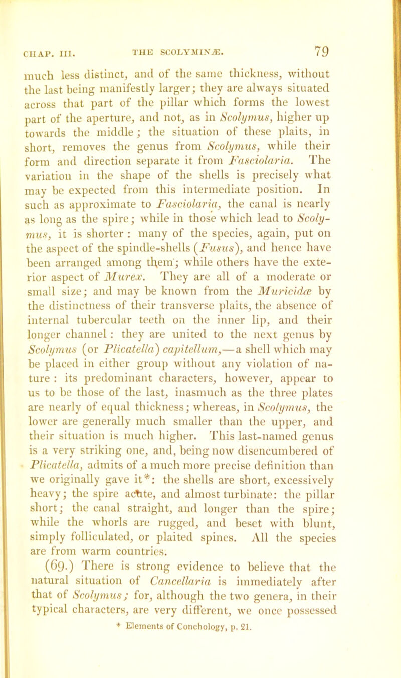 much less distinct, and of the same thickness, without the last being manifestly larger; they are always situated across that part of the pillar which forms the lowest part of the aperture, and not, as in Scolymus, higher up towards the middle; the situation of these plaits, in short, removes the genus from Scolymus, while their form and direction separate it from Fasciolaria. The variation in the shape of the shells is precisely what may be expected from this intermediate position. In such as approximate to Fasciolaria, the canal is nearly as long as the spire; while in those which lead to Scoly- mus, it is shorter : many of the species, again, put on the aspect of the spindle-shells (Fusus), and hence have been arranged among tl;ein; while others have the exte- rior aspect of Mur ex. They are all of a moderate or small size; and may he known from the Muricidce by the distinctness of their transverse plaits, the absence of internal tubercular teeth on the inner lip, and their longer channel: they are united to the next genus by Scolymus (or Plicatella) capitellum,—a shell which may he placed in either group without any violation of na- ture : its predominant characters, however, appear to us to he those of the last, inasmuch as the three plates are nearly of equal thickness; whereas, in Scolymus, the lower are generally much smaller than the upper, and their situation is much higher. This last-named genus is a very striking one, and, being now disencumbered of Plicatella, admits of a much more precise definition than we originally gave it*: the shells are short, excessively heavy; the spire actite, and almost turbinate: the pillar short; the canal straight, and longer than the spire; while the whorls are rugged, and beset with blunt, simply folliculated, or plaited spines. All the species are from warm countries. (69.) There is strong evidence to believe that the natural situation of Cancellaria is immediately after that of Scolymus; for, although the two genera, in their typical characters, are very different, we once possessed * Elements of Conchology, p. 21.
