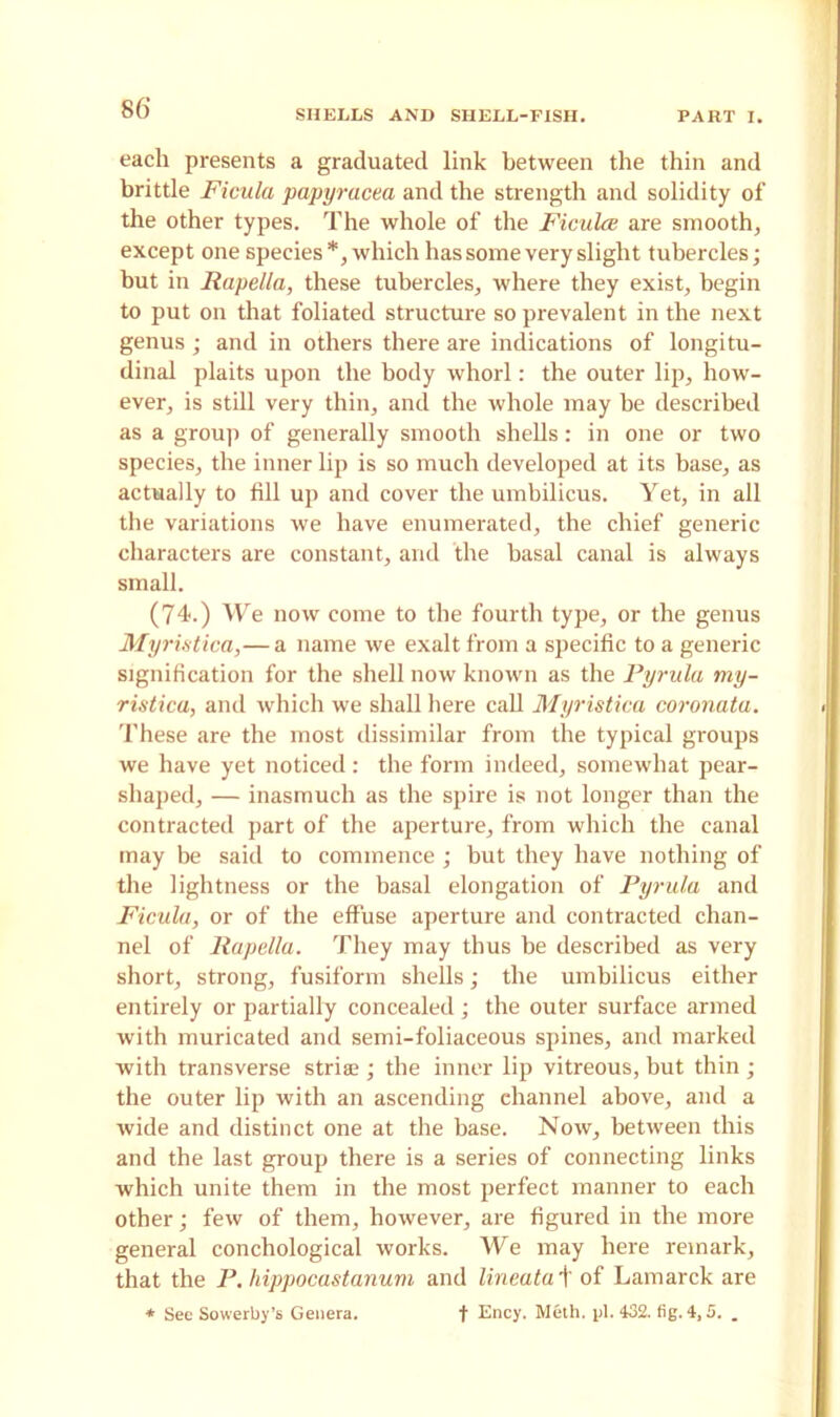 SHELLS AND SHELL-FISH. PART I. each presents a graduated link between the thin and brittle Ficula papyracea and the strength and solidity of the other types. The whole of the Ficula are smooth, except one species*, which has some very slight tubercles; but in Rapella, these tubercles, where they exist, begin to put on that foliated structure so prevalent in the next genus ; and in others there are indications of longitu- dinal plaits upon the body whorl: the outer lip, how- ever, is still very thin, and the whole may he described as a group of generally smooth shells: in one or two species, the inner lip is so much developed at its base, as actually to fill up and cover the umbilicus. Yet, in all the variations we have enumerated, the chief generic characters are constant, and the basal canal is always small. (74.) We now come to the fourth type, or the genus Myri.stica,— a name we exalt from a specific to a generic signification for the shell now known as the Pyrula my- ristica, and which we shall here call Myristica coronata. These are the most dissimilar from the typical groups we have yet noticed: the form indeed, somewhat pear- shaped, — inasmuch as the spire is not longer than the contracted part of the aperture, from which the canal may be said to commence ; but they have nothing of the lightness or the basal elongation of Pyrula and Ficula, or of the effuse aperture and contracted chan- nel of Rapella. They may thus be described as very short, strong, fusiform shells; the umbilicus either entirely or partially concealed; the outer surface armed with muricated and semi-foliaceous spines, and marked with transverse striae ; the inner lip vitreous, but thin ; the outer lip with an ascending channel above, and a wide and distinct one at the base. Now, between this and the last group there is a series of connecting links which unite them in the most perfect manner to each other; few of them, however, are figured in the more general conchological works. We may here remark, that the P. hippocastanum and lineata + of Lamarck are * See Sowerby’s Genera. f Ency. Meth. pi. 432. fig. 4,5. „