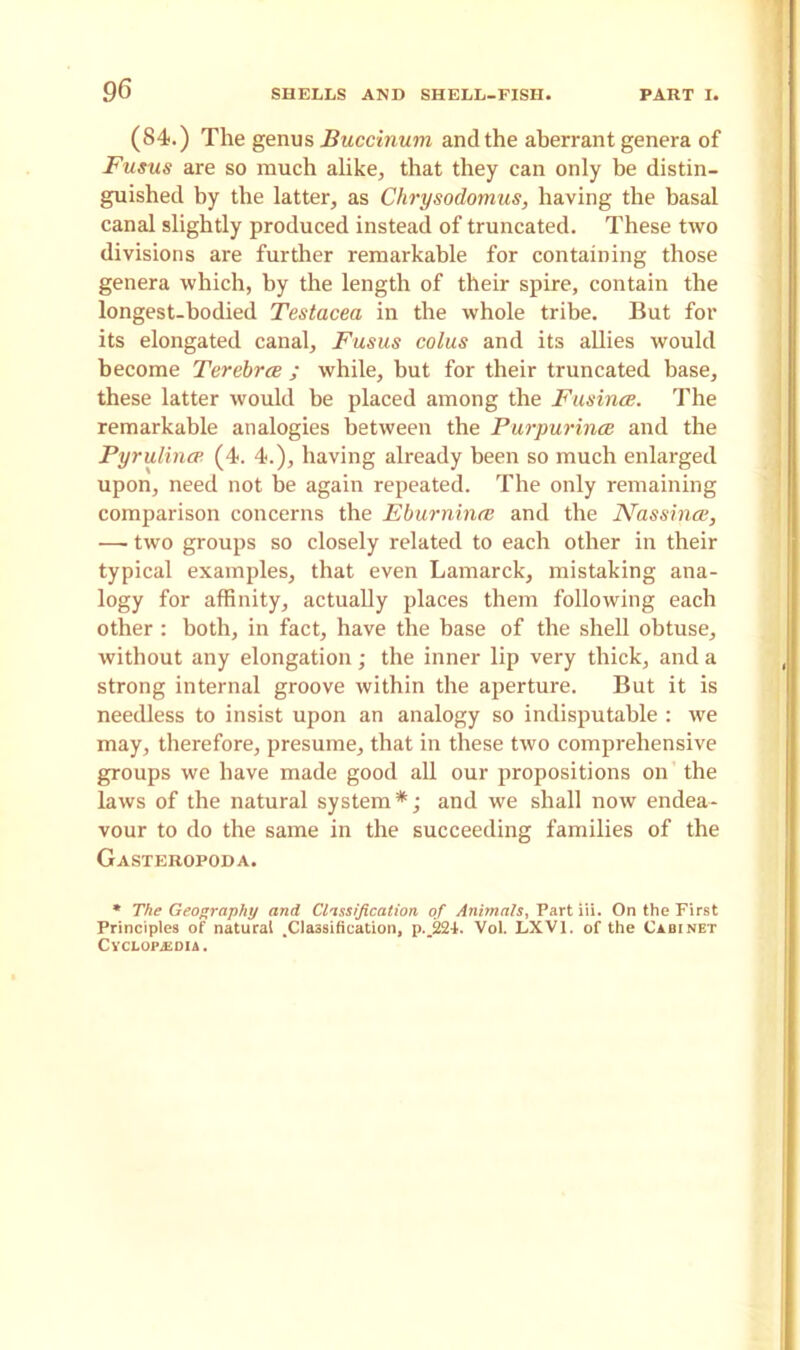 (84<.) The genus Buccinuvi and the aberrant genera of Fusus are so much alike, that they can only he distin- guished by the latter, as Chrysodomus, having the basal canal slightly produced instead of truncated. These two divisions are further remarkable for containing those genera which, by the length of their spire, contain the longest-bodied Testacea in the whole tribe. But for its elongated canal, Fusus colus and its allies would become Terebrce ; while, but for their truncated base, these latter would be placed among the Fusince. The remarkable analogies between the PurpurincB and the Pyrulincp (4. 4.), having already been so much enlarged upon, need not be again repeated. The only remaining comparison concerns the Eburnince and the Nassince, — two groups so closely related to each other in their typical examples, that even Lamarck, mistaking ana- logy for affinity, actually places them following each other : both, in fact, have the base of the shell obtuse, without any elongation; the inner lip very thick, and a strong internal groove within the aperture. But it is needless to insist upon an analogy so indisputable : we may, therefore, presume, that in these two comprehensive groups we have made good all our propositions on the laws of the natural system*; and we shall now endea- vour to do the same in the succeeding families of the Gasteropoda. * The Geography and Classification of Animals, Part iii. On the First Principles of natural .Classification, p._22i. Vol. LXVI. of the Cabinet Cyclopaedia .