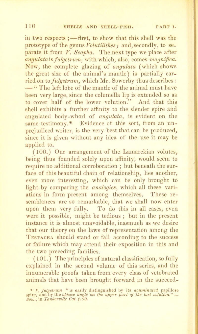 in two respects;—first, to show that this shell was the prototype of the genus Yolutilitlies ; and, secondly, to se- parate it from V. Scapha. The next type we place after angulata is fulgetrum, with which, also, comes magnified. Now, the complete glazing of angulata (which shows the great size of the animal’s mantle) is partially car- ried on to fulgetrum, which Mr. Sowerby thus describes : — “ The left lobe of the mantle of the animal must have been very large, since the columella lip is extended so as to cover half of the lower volution.” And that this shell exhibits a further affinity to the slender spire and angulated body-whorl of angulata, is evident on the same testimony.* Evidence of this sort, from an un- prejudiced writer, is the very best that can be produced, since it is given without any idea of the use it may be applied to. (100.) Our arrangement of the Lamarckian volutes, being thus founded solely upon affinity, would seem to require no additional corroboration ; but beneath the sur- face of this beautiful chain of relationship, lies another, even more interesting, which can be only brought to light by comparing the analogies, which all these vari- ations in form present among themselves. These re- semblances are so remarkable, that we shall now enter upon them very fully. To do this in all cases, even were it possible, might be tedious ; but in the present instance it is almost unavoidable, inasmuch as we desire that our theory on the laws of representation among the Testacea should stand or fall according to the success or failure which may attend their exposition in this and the two preceding families. (101.) The principles of natural classification, so fully explained in the second volume of this series, and the innumerable proofs taken from every class of vetebrated animals that have been brought forward in the succeed- » V. fulgetrum “ is easily distinguished by its acuminated papillose spire, and by the obtuse angle on the upper part of the last volution. — Sow., in Tanherville Cat. p.29.