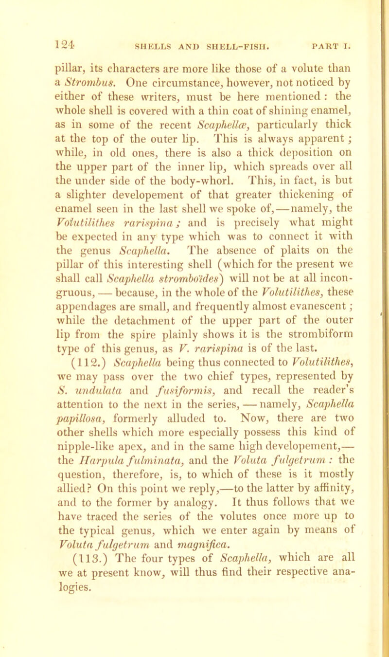 pillar, its characters are more like those of a volute than a Strombus. One circumstance, however, not noticed by either of these writers, must be here mentioned: the whole shell is covered with a thin coat of shining enamel, as in some of the recent Scaphellce, particularly thick at the top of the outer lip. This is always apparent; while, in old ones, there is also a thick deposition on the upper part of the inner lip, which spreads over all the under side of the bocly-whorl. This, in fact, is but a slighter developement of that greater thickening of enamel seen in the last shell we spoke of,—namely, the Voiutilithes rarixpina; and is precisely what might be expected in any type which was to connect it with the genus Scaphella. The absence of plaits on the pillar of this interesting shell (which for the present we shall call Scaphella strombo'ides) will not be at all incon- gruous, — because, in the whole of the Voiutilithes, these appendages are small, and frequently almost evanescent; while the detachment of the upper part of the outer lip from the spire plainly shows it is the strombiform type of this genus, as V. rarispina is of the last. (112.) Scaphella being thus connected to Voiutilithes, we may pass over the two chief types, represented by S. undulata and fusiformis, and recall the reader’s attention to the next in the series, — namely, Scaphella papillosa, formerly alluded to. Now, there are two other shells which more especially possess this kind of nipple-like apex, and in the same high developement,— the Harpula fulminata, and the Valuta fulgetrum: the question, therefore, is, to which of these is it mostly allied? On this point we reply,—to the latter by affinity, and to the former by analogy. It thus follows that we have traced the series of the volutes once more up to the typical genus, which we enter again by means of Voluta fulgetrum and magnifica. (113.) The four types of Scaphella, which are all we at present know, will thus find their respective ana- logies.