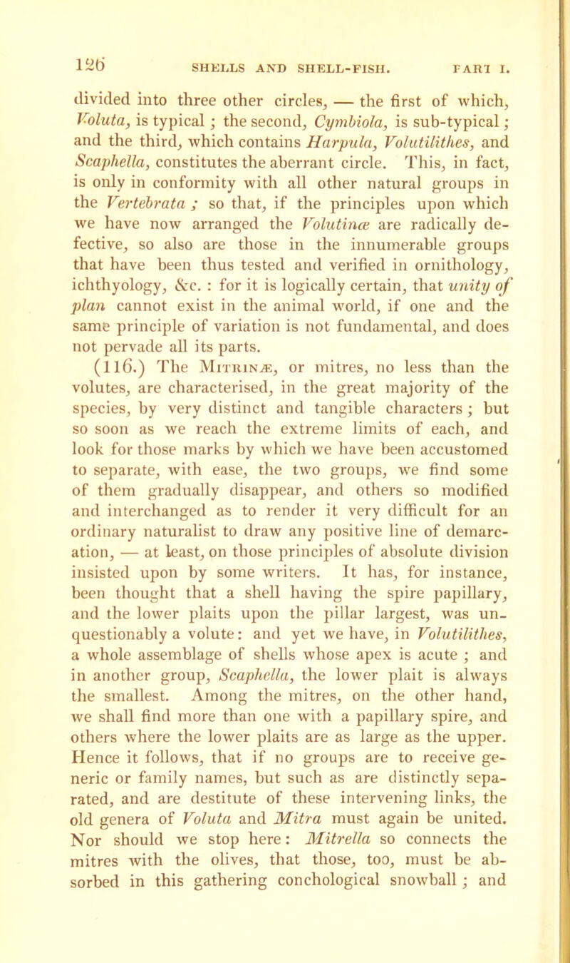 l^ti divided into three other circles, — the first of which, Voluta, is typical; the second, Cymbiola, is sub-typical; and the third, which contains Harpula, Volutilithes, and Scaphella, constitutes the aberrant circle. This, in fact, is only in conformity with all other natural groups in the Vertebrata ; so that, if the principles upon which we have now arranged the Volutince are radically de- fective, so also are those in the innumerable groups that have been thus tested and verified in ornithology, ichthyology, &c. : for it is logically certain, that unity of plari cannot exist in the animal world, if one and the same principle of variation is not fundamental, and does not pervade all its parts. (116.) The Mitrinje, or mitres, no less than the volutes, are characterised, in the great majority of the species, by very distinct and tangible characters; but so soon as we reach the extreme limits of each, and look for those marks by which we have been accustomed to separate, with ease, the two groups, we find some of them gradually disappear, and others so modified and interchanged as to render it very difficult for an ordinary naturalist to draw any positive line of demarc- ation, — at least, on those principles of absolute division insisted upon by some writers. It has, for instance, been thought that a shell having the spire papillary, and the lower plaits upon the pillar largest, was un- questionably a volute: and yet we have, in Volutilithes, a whole assemblage of shells whose apex is acute ; and in another group, Scaphella, the lower plait is always the smallest. Among the mitres, on the other hand, we shall find more than one with a papillary spire, and others where the lower plaits are as large as the upper. Hence it follows, that if no groups are to receive ge- neric or family names, but such as are distinctly sepa- rated, and are destitute of these intervening links, the old genera of Voluta and Mitra must again be united. Nor should we stop here: Mitrella so connects the mitres with the olives, that those, too, must be ab- sorbed in this gathering conchological snowball; and